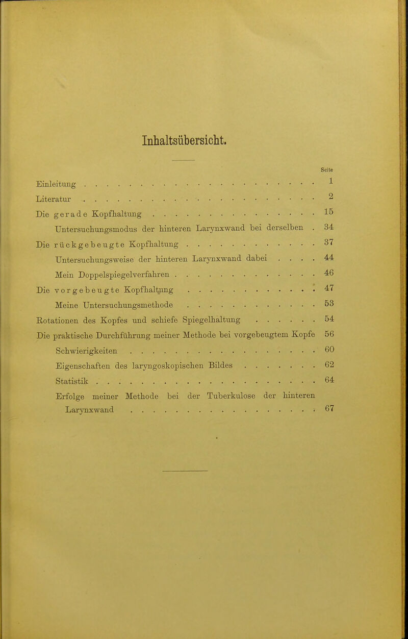 Inhaltsübersiclit. Seite Einleitimg •'■ Literatur ^ Die gerade Kopflialtimg 15 Untersucliungsmodus der hinteren Larynxwand bei derselben . 34 Die rückgebeugte Kopfhaltung 37 Untersucbungsweise der hinteren Larynxwand dabei .... 44 Mein Doppelspiegelverfahren . 46 Die vorgebeugte Kopfhaltung 47 Meine Untersuchungsmethode 53 Eotationen des Kopfes und schiefe Spiegelhaltung 54 Die praktische Durchführung meiner Methode bei vorgebeugtem Kopfe 56 Schwierigkeiten 60 Eigenschaften des larjmgoskopischen Bildes 62 Statistik . 64 Erfolge meiner Methode bei der Tuberkulose der hinteren Larynxwand 67