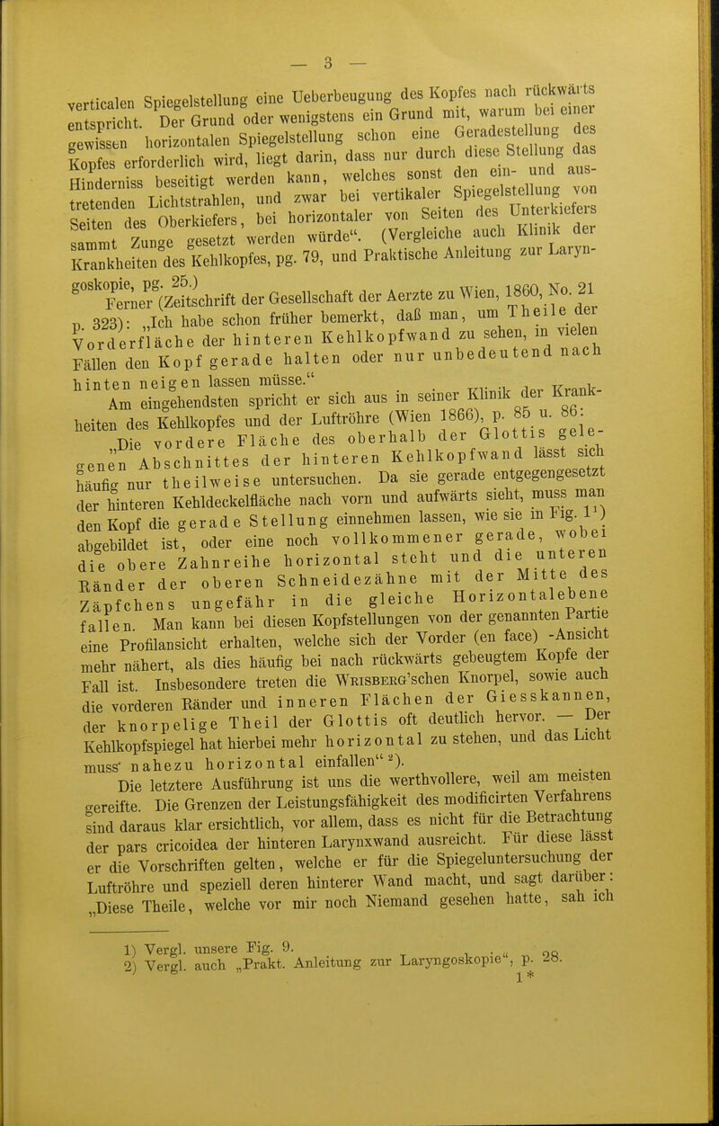v^rticalen Spieselstcllung eine üeberbeuguog des Kopfes nach rückwärts iCrtht Zorund oder wenigstens ein Grund mit, warum be. einer TewE horilllen Spiegelstellung schon eine Geradeste ung des iopfes erforderlich wird, liegt darin, dass nur Hinderniss beseitigt werden kann, welches sonst den e n- und aus- fr den Lielustrahlen, und zwar bei vertikaler Spiegeiste lung von QoHar. rip« Ohpfkiefcrs bci horizontaler von Seiten fies UnteiKicieis Llt tun.e  -ürde. (Vergleiche auch Klinik der Meftenls Kehlkopfes, pg. 79, und Praktische Anleitung zur Laryn- ''t^l^c^i^ der Gesellschaft der Aerzte zu Wien, 1860, No 21 11 323V Ich habe schon früher bemerkt, daß nian, um Theile aer Vorderfiäche der hinteren Kehlkopfwand zu sehen, m vielen Fällen den Kopf gerade halten oder nur unbedeutend nach hinten neigen lassen müsse. Am eingehendsten spricht er sich aus in seiner Klinik dei Krank heiten des Kehlkopfes und der Luftröhre (Wien ]866) p. 85 u. 86^ Die vordere Fläche des oberhalb der Glottis geie cenen Abschnittes der hinteren Kehlkopfwand lässt sich Mufig nur theilweise untersuchen. Da sie gerade entgegengesetzt der hinteren Kehldeckelfläche nach vorn und aufwärts sieht, muss man den Kopf die gerad e Stellung einnehmen lassen, wie sie m J^ig. i ) abgebildet ist, oder eine noch vollkommener gerade, wobei dif obere Zahnreihe horizontal steht und die unteren Ränder der oberen Schneidezähne mit der Mitte des Näpfchens ungefähr in die gleiche Horizontalebene fallen Man kann bei diesen Kopfstellungen von der genannten Partie eine Profilansicht erhalten, welche sich der Vorder (en face) -Ansicht mehr nähert, als dies häufig bei nach rückwärts gebeugtem Kopfe der Fall ist Insbesondere treten die WRiSBEEG'schen Knorpel, sowie auch die vorderen Ränder und inneren Flächen der Giesskannen, der knorpelige Theil der Glottis oft deutlich l^ervo^  Kehlkopfspiegel hat hierbei mehr horizontal zu stehen, und das Liebt muss' nahezu horizontal einfallen^). Die letztere Ausführung ist uns die werthvollere, weil am meisten gereifte Die Grenzen der Leistungsfähigkeit des modificirten Verfahrens sind daraus klar ersichtlich, vor allem, dass es nicht für die Betrachtung der pars cricoidea der hinteren Larynxwand ausreicht. Für diese lasst er die Vorschriften gelten, welche er für die Spiegeluntersuchung der Luftröhre und speziell deren hinterer Wand macht, und sagt darüber: „Diese Theile, welche vor mir noch Niemand gesehen hatte, sah ich 1) Vergl. unsere Fig. 9. . ■ u ^ oq 2) Vergl. auch „Prakt. Anleitung zur Laryngoskopie ,^p. ^b.