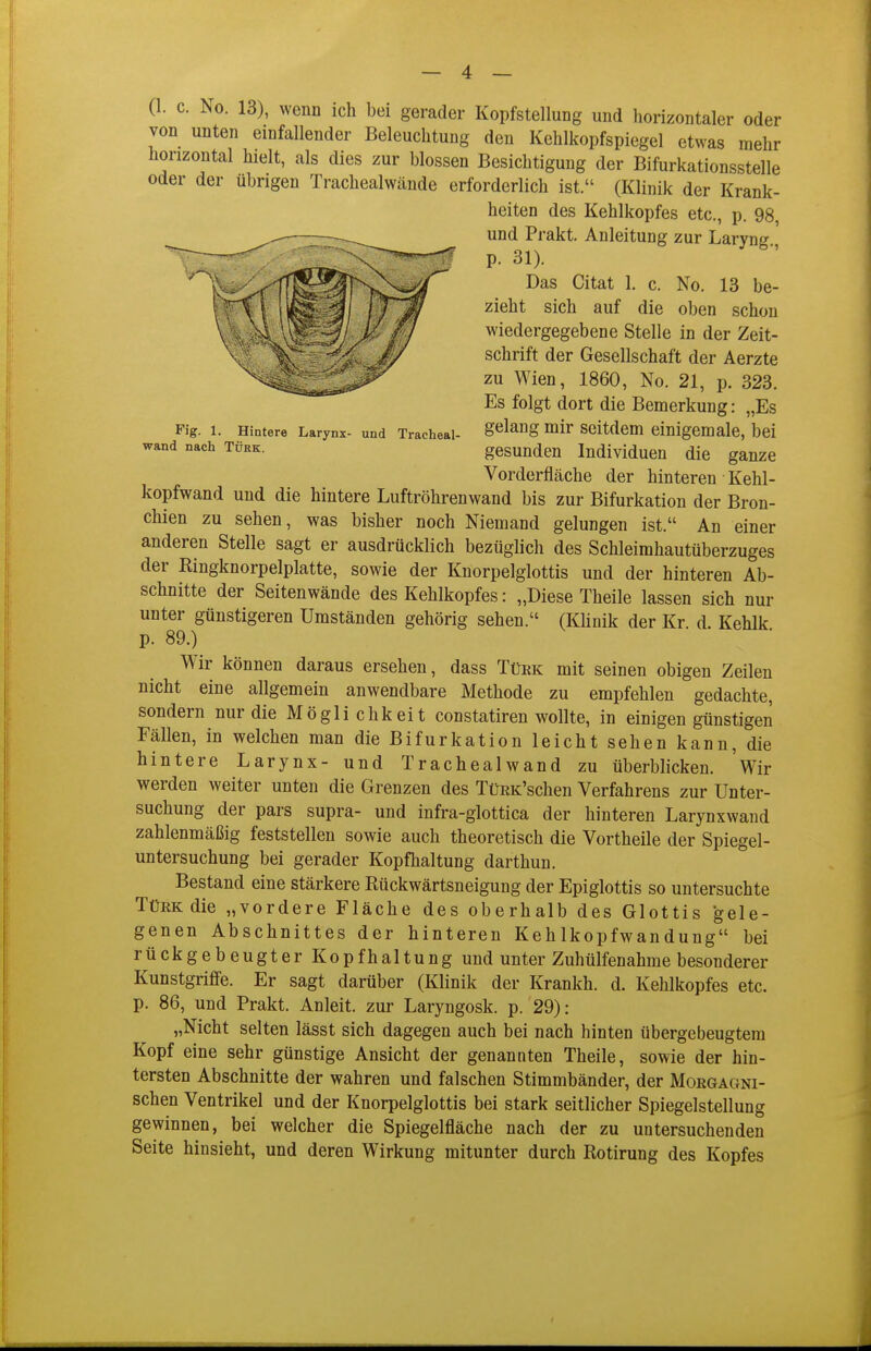 Fig. 1. Hintere Larynx- und Tracheal- wand nach Türk. (1. c. No. 13), wenn ich bei gerader Kopfstellung und horizontaler oder von unten einfallender Beleuchtung den Kehlkopfspiegel etwas mehr horizontal hielt, als dies zur blossen Besichtigung der Bifurkationsstelle oder der übrigen Trachealwände erforderlich ist. (Klinik der Krank- heiten des Kehlkopfes etc., p. 98, und Prakt. Anleitung zur Laryng p. 31). Das Citat 1. c. No. 13 be- zieht sich auf die oben schon wiedergegebene Stelle in der Zeit- schrift der Gesellschaft der Aerzte zu Wien, 1860, No. 21, p. 323. Es folgt dort die Bemerkung: „Es gelang mir seitdem einigemale, bei gesunden Individuen die ganze Vorderfläche der hinteren Kehl- kopfwand und die hintere Luftröhrenwand bis zur Bifurkation der Bron- chien zu sehen, was bisher noch Niemand gelungen ist. An einer anderen Stelle sagt er ausdrücklich bezüglich des Schleimhautüberzuges der Ringknorpelplatte, sowie der Knorpelglottis und der hinteren Ab- schnitte der Seitenwände des Kehlkopfes: „Diese Theile lassen sich nur unter günstigeren Umständen gehörig sehen. (Klinik der Kr d. Kehlk p. 89.) Wir können daraus ersehen, dass Tüek mit seinen obigen Zeilen nicht eine allgemein anwendbare Methode zu empfehlen gedachte, sondern nur die Möglichkeit constatiren wollte, in einigen günstigen Fällen, in welchen man die Bifurkation leicht sehen kann, die hintere Larynx- und Trachealwand zu überblicken. Wir werden weiter unten die Grenzen des TüEK'schen Verfahrens zur Unter- suchung der pars supra- und infra-glottica der hinteren Larynxwand zahlenmäßig feststellen sowie auch theoretisch die Vortheile der Spiegel- untersuchung bei gerader Kopfhaltung darthun. Bestand eine stärkere Rückwärtsneigung der Epiglottis so untersuchte Türk die „vordere Fläche des oberhalb des Glottis gele- genen Abschnittes der hinteren Kehlkopfwandung bei rückgebeugterKopfhaltungund unter Zuhülfenahme besonderer Kunstgriffe. Er sagt darüber (Klinik der Krankh. d. Kehlkopfes etc. p. 86, und Prakt. Anleit. zur Laryngosk. p. 29): „Nicht selten lässt sich dagegen auch bei nach hinten übergebeugtem Kopf eine sehr günstige Ansicht der genannten Theile, sowie der hin- tersten Abschnitte der wahren und falschen Stimmbänder, der Mokgagni- schen Ventrikel und der Knorpelglottis bei stark seitlicher Spiegelstellung gewinnen, bei welcher die Spiegelfläche nach der zu untersuchenden Seite hinsieht, und deren Wirkung mitunter durch Rotirung des Kopfes