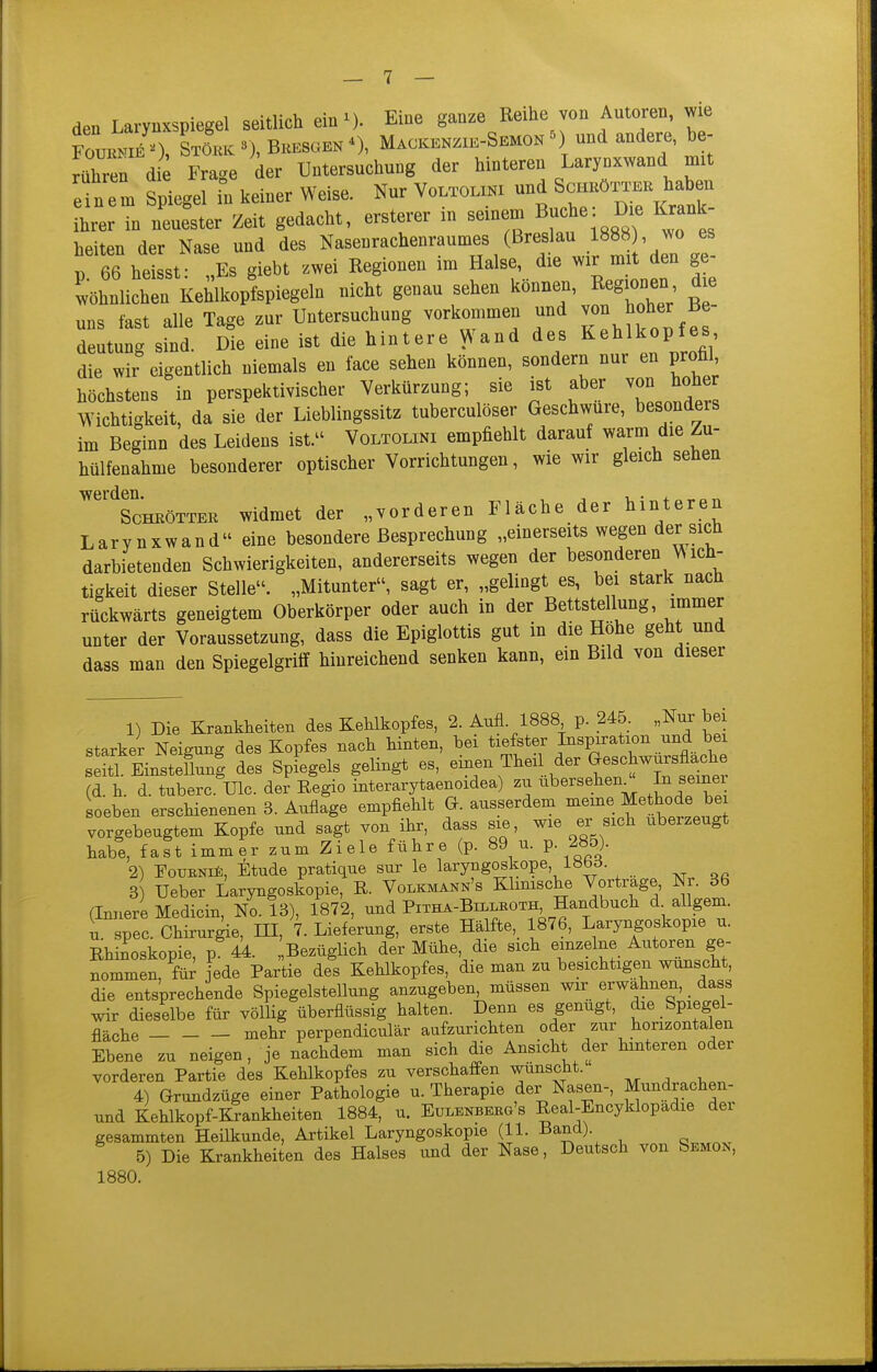 den Larynxspiegel seitlich ein^). Eine ganze Reihe von Autoren, me Fouknie'), LL 3), Beesgen Mackenzie-Semon ^) und andere, be- rühren die Frace der Untersuchung der hinteren Larynxwand mit e n e m Spiegd li keiner Weise. Nur Voltoliki und Schköttek haben ZI in neuester Zeit gedacht, ersterer in seinem Buche: Die Krank- heiten der Nase und des Nasenrachenraumes (Breslau 1888 , jo es 13 66 heissf Es giebt zwei Regionen im Halse, die wir mit den ge- 'wöhn^^^^ ^ücht genau sehen ^önne^'^^^^^^^^^^^^^^^ uns fast alle Tage zur Untersuchung vorkommen und von hoher Be deutung sind. Die eine ist die hintere Wand des Kehlkopfes die wir eigentlich niemals en face sehen können, sondern nur en profil höchstens in perspektivischer Verkürzung; sie ist aber von hoher Wichtigkeit, da sie der Lieblingssitz tuberculöser Geschwüre, besonders im Beginn des Leidens ist. Voltolini empfiehlt darauf warm die Zu- hülfenahme besonderer optischer Vorrichtungen, wie wir gleich sehen werden Sc'hköttee widmet der „vorderen Fläche der hinteren Larynxwand eine besondere Besprechung „einerseits wegen der sich darbietenden Schwierigkeiten, andererseits wegen der besonderen Wich- tigkeit dieser Stelle. „Mitunter, sagt er, „gelingt es, bei stark nach rückwärts geneigtem Oberkörper oder auch in der Bettstellung, immer unter der Voraussetzung, dass die Epiglottis gut in die Hohe geht und dass man den Spiegelgriff hinreichend senken kann, ein Bild von dieser 1) Die Krankheiten des Kehlkopfes, 2. Aufl 1888 p. 245. „Nur bei starker Neigung des Kopfes nach hinten, bei tiefster Inspiration und bei s itl EinstellunI des Spfegels gelingt es, Theil der Geschw^s^^^^^^^^^^ (d. h. d. tuberc Ulc. der Regio interarytaenoidea) zu übersehen^ ,^1'^^ soeben erschienenen 3. Auflage empfiehlt G. ausserdem meine Methode be vorgebeugtem Kopfe und sagt von ihr, dass sie, wie er sich uberzeugt habe, fast immer zum Ziele führe (p. 89 u. p 285). 2) TouBNii), Etüde pratique sur le laryngoskope, 18bd. 3 Ueber Laryngoskopie, R. Volkmann's Klinische Vortrage, Nr. 36 (Innere Medicin, No. 13), 1872, und Pitha-Billeoth, Handbuch d allgem. u. spec. Chkurie, HI, 7. Lietang, erste Hälfte,_ 1876, Laryngoskopie u. Rhii^oskopie, p 44. „Bezüglich der Mühe, die sich einzelne Autoren ge- nommen, für jede Partie des Kehlkopfes, die man zu besichtigen wünscht, die entsprechende Spiegelstellung anzugeben, müssen wir erwähnen, _ dass wir dieselbe für völlig überflüssig halten. Denn es genügt, die Spiegel- fläche mehr perpendiculär aufzurichten oder zur horizontalen Ebene zu neigen, je nachdem man sich die Ansicht der hinteren oder vorderen Partie des Kehlkopfes zu verschaffen wunsciit. , . 4) Grundzüge einer Pathologie u. Therapie der Nasen-, Mundrachen- und Kehlkopf-Krankheiten 1884, u. Eulenbebg's Real-Encyklopadie der gesammten Heilkunde, Artikel Laryngoskopie (11. Band). 5) Die Krankheiten des Halses und der Nase, Deutsch von SEMO^,