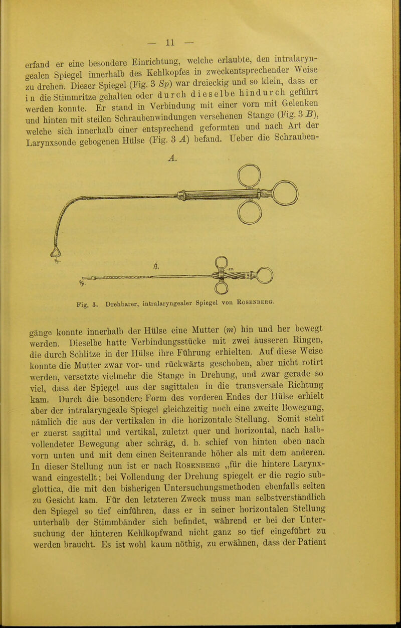 erfand er eine besondere Einrichtung, welche erlaubte, den mtralaryn- oealen Spiegel innerhalb des Kehlkopfes in zweckentsprechender Weise zu drehen. Dieser Spiegel (Fig. 3 Sp) war dreieckig und so klein dass er in die Stimmritze gehalten oder durch dieselbe hindurch gefuhrt werden konnte. Er stand in Verbindung mit einer vorn mit Gelenken und hinten mit steilen Schraubenwindungen versehenen Stange (J^ig. ö Ji), welche sich innerhalb einer entsprechend geformten und nach Art der Larynxsonde gebogenen Hülse (Fig. 3 Ä) befand, üeber die Schrauben- Fig. 3. Drehbarer, intralaryngealer Spiegel von Rosenberg. gänge konnte innerhalb der Hülse eine Mutter (m) hin und her bewegt werden. Dieselbe hatte Verbindungsstücke mit zwei äusseren Bingen, die durch Schlitze in der Hülse ihre Führung erhielten. Auf diese Weise konnte die Mutter zwar vor- und rückwärts geschoben, aber nicht rotirt werden, versetzte vielmehr die Stange in Drehung, und zwar gerade so viel, dass der Spiegel aus der sagittalen in die transversale Richtung kam. Durch die besondere Form des vorderen Endes der Hülse erhielt aber der intralaryngeale Spiegel gleichzeitig noch eine zweite Bewegung, nämlich die aus der vertikalen in die horizontale Stellung. Somit steht er zuerst sagittal und vertikal, zuletzt quer und horizontal, nach halb- vollendeter Bewegung aber schräg, d. h. schief von hinten oben nach vorn unten und mit dem einen Seitenrande höher als mit dem anderen. In dieser Stellung nun ist er nach Rosenbeeg „für die hintere Larynx- wand eingestellt; bei Vollendung der Drehung spiegelt er die regio sub- glottica, die mit den bisherigen Untersuchungsmethoden ebenfalls selten zu Gesicht kam. Für den letzteren Zweck muss man selbstverständlich den Spiegel so tief einführen, dass er in seiner horizontalen Stellung unterhalb der Stimmbänder sich befindet, während er bei der Unter- suchung der hinteren Kehlkopfwand nicht ganz so tief eingeführt zu werden braucht. Es ist wohl kaum nöthig, zu erwähnen, dass der Patient