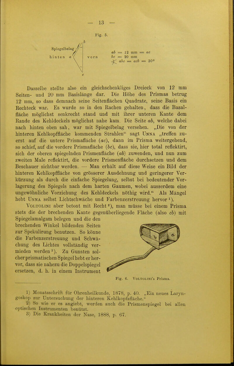 Fig. 5. Spiegelbelag^ hinten a ab = \i mm = ao bc = 20 mm abc = acb = SO» Dasselbe stellte also ein gleichschenkliges Dreieck von 12 mm Seiten- und 20 mm Basislänge dar. Die Höhe des Prismas betrug 12 mm, so dass demnach seine Seitenflächen Quadrate, seine Basis ein Rechteck war. Es wurde so in den Rachen gehalten, dass die Basal- fläche möglichst senkrecht stand und mit ihrer unteren Kante dem Rande des Kehldeckels möglichst nahe kam. Die Seite a&, welche dabei nach hinten oben sah, war mit Spiegelbelag versehen. „Die von der hinteren Kehlkopffläche kommenden Strahlen sagt Unna „trefien zu- erst auf die untere Prismafläche (ac), dann im Prisma weitergehend, so schief, auf die vordere Prismafläche (6c), dass sie, hier total reflektirt, sich der oberen spiegelnden Prismenfläche {ab) zuwenden, und nun zum zweiten Male reflektirt, die vordere Prismenfläche durchsetzen und dem Beschauer sichtbar werden. — Man erhält auf diese Weise ein Bild der hinteren Kehlkopffläche von grösserer Ausdehnung und geringerer Ver- kürzung als durch die einfache Spiegelung, selbst bei bedeutender Vor- lagerung des Spiegels nach dem harten Gaumen, wobei ausserdem eine ungewöhnliche Vorziehung des Kehldeckels nöthig wird. Als Mängel hebt Unna selbst Lichtschwäche und Farbenzerstreuung hervor VoLTOLiNi aber betont mit Recht 2), man müsse bei einem Prisma stets die der brechenden Kante gegenüberliegende Fläche (also cb) mit Spiegelamalgam belegen und die den brechenden Winkel bildenden Seiten zur Spekulirung benutzen. So könne die Farbenzerstreuung und Schwä- chung des Lichtes vollständig ver- mieden werden 3). Zu Gunsten sol- cher prismatischen Spiegel hebt er her- vor, dass sie nahezu die Doppelspiegel ersetzen, d. h. in einem Instrument Fig. 6. VoLTOLiNi's Prisma. 1) Monatsschrift für Ohrenheilkunde, 1878, p. 40. „Ein neues Laryn- goskop zur Untersuchung der hinteren Kehlkopfsfläche. 2) So wie er es angiebt, werden auch die Prismenspiegel bei allen optischen Instrumenten benützt. 3) Die Krankheiten der Nase, 1888, p. 67.