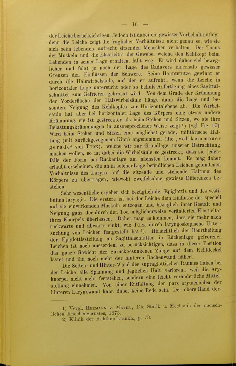 der Leiche berücksichtigen. Jedoch ist dabei ein gewisser Vorbehalt nöthig denn die Leiche zeigt die fraglichen Verhältnisse nicht genau so, wie sie sich beim lebenden, aufrecht sitzenden Menschen verhalten. Der Tonus der Muskeln und die Elasticität der Gewebe, welche den Kehlkopf beim Lebenden in seiner Lage erhalten, fällt weg. Er wird daher viel beweg- licher und folgt je nach der Lage des Cadavers innerhalb gewisser Grenzen den Einflüssen der Schwere. Seine Hauptstütze gewinnt er durch die Halswirbelsäule, auf der er aufruht, wenn die Leiche in horizontaler Lage untersucht oder so behufs Anfertigung eines Sagittal- schnittes zum Gefrieren gebracht wird. Von dem Grade der Krümmung der Vorderfläche der Halswirbelsäule hängt dann die Lage und be- sonders Neigung des Kehlkopfes zur Horizontal ebene ab. Die Wirbel- säule hat aber bei horizontaler Lage des Körpers eine etwas andere Krümmung, sie ist gestreckter als beim Stehen und Sitzen, wo sie ihre Belastungskrümraungen in ausgesprochener Weise zeigt») (vgl. Fig. 10). Wird beim Stehen und Sitzen eine möglichst gerade, militärische Hal- tung (mit zurückgezogenem Kinn) angenommen (die „vollkommener gerade von Türk), welche wir zur Grundlage unserer Betrachtung machen wollen, so ist dabei die Wirbelsäule so gestreckt, dass sie jeden- falls der Form bei Kückenlage am nächsten kommt. Es mag daher erlaubt erscheinen, die an in solcher Lage befindlichen Leichen gefundenen Verhältnisse des Larynx auf die sitzende und stehende Haltung des Körpers zu übertragen, wiewohl zweifelsohne gewisse Diiferenzen be- stehen. Sehr wesentliche ergeben sich bezüglich der Epiglottis und des vesti- bulum laryngis. Die erstere ist bei der Leiche dem Einflüsse der speciell auf sie einwirkenden Muskeln entzogen und bezüglich ihrer Gestalt und Neigung ganz der durch den Tod möglicherweise veränderten Elasticität ihres Knorpels überlassen. Daher mag es kommen, dass sie mehr nach rückwärts und abwärts sinkt, wie Türk durch laryngoskopische Unter- suchung von Leichen festgestellt hat 2). Hinsichtlich der Beurtheilung der Epiglottisstellung an Sagittalschnitten in Rückenlage gefrorener Leichen ist noch ausserdem zu berücksichtigen, dass in dieser Position das ganze Gewicht der zurückgesunkenen Zunge auf dem Kehldeckel lastet und ihn noch mehr der hinteren Rachenwand nähert. Die Seiten- und Hinter-Wand des supraglottischen Raumes haben bei der Leiche alle Spannung und jeglichen Halt verloren, weil die Ary- knorpel nicht mehr feststehen, sondern eine leicht veränderliche Mittel- stellung einnehmen. Von einer Entfaltung der pars arytaenoidea der hinteren Larynxwand kann dabei keine Rede sein. Der obere Rand der- 1) Vergl. Hermann v. Meyeb, Die Statik u. Mechanik des mensch- lichen Knochengerüstes, 1873. 2) Klinik der Kehlkopfkraukh., p. 73.