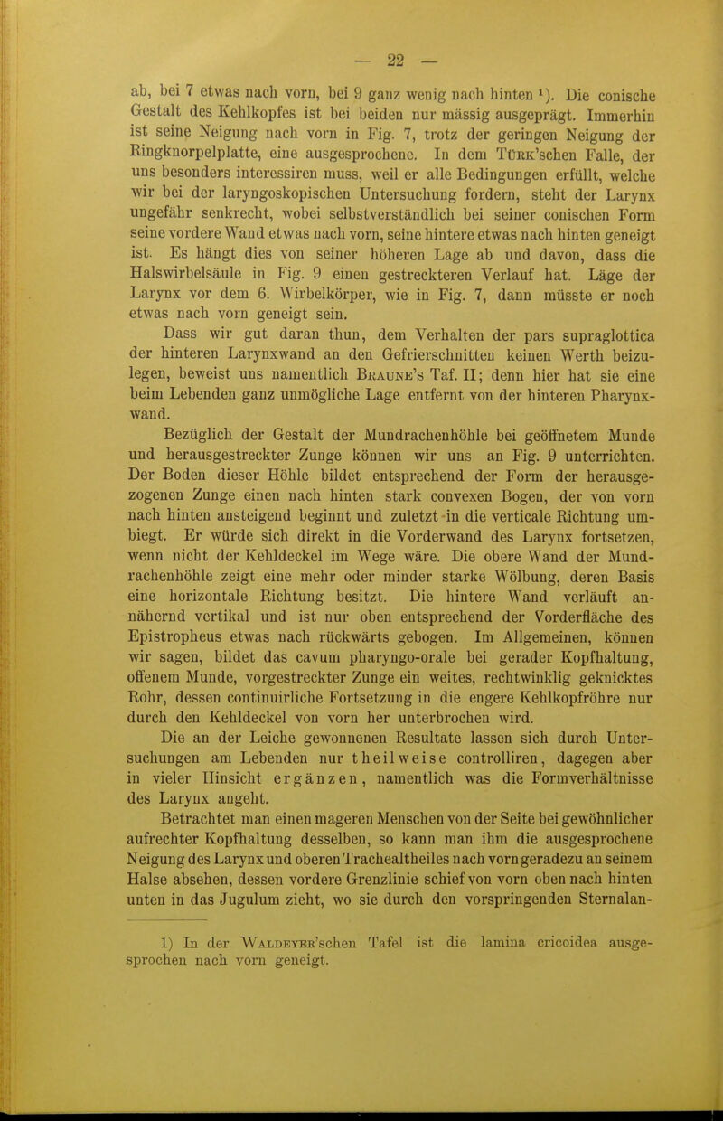 ab, bei 7 etwas nach voru, bei 9 ganz wenig nach hinten Die conische Gestalt des Kehlkopfes ist bei beiden nur mässig ausgeprägt. Immerhin ist seine Neigung nach vorn in Fig. 7, trotz der geringen Neigung der Ringknorpelplatte, eine ausgesprochene. In dem TüKK'schen Falle, der uns besonders interessiren muss, weil er alle Bedingungen erfüllt, welche wir bei der laryngoskopischen Untersuchung fordern, steht der Larynx ungefähr senkrecht, wobei selbstverständlich bei seiner conischen Form seine vordere Wand etwas nach vorn, seine hintere etwas nach hinten geneigt ist. Es hängt dies von seiner höheren Lage ab und davon, dass die Halswirbelsäule in Fig. 9 einen gestreckteren Verlauf hat. Läge der Larynx vor dem 6. Wirbelkörper, wie in Fig. 7, dann müsste er noch etwas nach vorn geneigt sein. Dass wir gut daran thun, dem Verhalten der pars supraglottica der hinteren Larynxwand an den Gefrierschnitten keinen Werth beizu- legen, beweist uns namentlich Beaune's Taf. II; denn hier hat sie eine beim Lebenden ganz unmögliche Lage entfernt von der hinteren Pharynx- wand. Bezüglich der Gestalt der Mundrachenhöhle bei geöffnetem Munde und herausgestreckter Zunge können wir uns an Fig. 9 unterrichten. Der Boden dieser Höhle bildet entsprechend der Form der herausge- zogenen Zunge einen nach hinten stark convexen Bogen, der von vorn nach hinten ansteigend beginnt und zuletzt in die verticale Richtung um- biegt. Er würde sich direkt in die Vorderwand des Larynx fortsetzen, wenn nicht der Kehldeckel im Wege wäre. Die obere Wand der Mund- rachenhöhle zeigt eine mehr oder minder starke Wölbung, deren Basis eine horizontale Richtung besitzt. Die hintere Wand verläuft an- nähernd vertikal und ist nur oben entsprechend der Vorderfläche des Epistropheus etwas nach rückwärts gebogen. Im Allgemeinen, können wir sagen, bildet das cavum pharyngo-orale bei gerader Kopfhaltung, offenem Munde, vorgestreckter Zunge ein weites, rechtwinklig geknicktes Rohr, dessen continuirliche Fortsetzung in die engere Kehlkopfröhre nur durch den Kehldeckel von vorn her unterbrochen wird. Die an der Leiche gewonnenen Resultate lassen sich durch Unter- suchungen am Lebenden nur t heil weise controlliren, dagegen aber in vieler Hinsicht ergänzen, namentlich was die Form Verhältnisse des Larynx angeht. Betrachtet man einen mageren Menschen von der Seite bei gewöhnlicher aufrechter Kopfhaltung desselben, so kann man ihm die ausgesprochene Neigung des Larynx und oberen Trachealtheiles nach vorn geradezu an seinem Halse absehen, dessen vordere Grenzlinie schief von vorn oben nach hinten unten in das Jugulum zieht, wo sie durch den vorspringenden Sternalan- 1) In der WALDErEB'scheu Tafel ist die lamina cricoidea ausge- sprochen nach vorn geneigt.