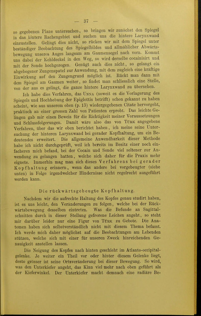 so gegebenen Plane untersuchen, so bringen wir zunächst den Spiegel in das hintere Rachengebiet und suchen uns die hintere Larynxwand einzustellen. Gelingt dies nicht, so rücken wir mit dem Spiegel unter beständiger Beobachtung des Spiegelbildes und allmählicher Abwärts- bewegung unseres Auges langsam am Gaumensegel nach vorn. Kommt uns dabei der Kehldeckel in den Weg, so wird derselbe cocainisirt und mit der Sonde hochgezogen. Genügt auch dies nicht, so gelangt ein abgebogener Zungenspatel zur Anwendung, mit dem zugleich eine kräftige Einwirkung auf den Zungengrund möglich ist. Rückt man dann mit dem Spiegel am Gaumen weiter, so findet man schliesslich eine Stelle, von der aus es gelingt, die ganze hintere Larynxwand zu übersehen. Ich habe dies Verfahren, das Unna (soweit es die Vorlagerung des Spiegels und Hochhebung der Epiglottis betrifift) schon gekannt zu haben scheint, wie aus unserem oben (p. 13) wiedergegebenen Citate hervorgeht, praktisch an einer grossen Zahl von Patienten erprobt. Das leichte Ge- lingen gab mir einen Beweis für die Richtigkeit meiner Voraussetzungen und Schlussfolgerungen. Damit wäre also das von Türk angegebene Verfahren, über das wir oben berichtet haben, ich meine seine Unter- suchung der hinteren Larynxwand bei gerader Kopfhaltung, um ein Be- deutendes erweitert. Die allgemeine Anwendbarkeit dieser Methode habe ich nicht durchgeprüft, weil ich bereits im Besitz einer noch ein- facheren mich befand, bei der Cocain und Sonde viel seltener zur An- wendung zu gelangen hatten, welche sich daher für die Praxis mehr eignete. Immerhin mag man sich dieses Verfahrens bei gerader Kopfhaltung erinnern, wenn das andere bei vorgebeugter (siehe unten) in Folge irgendwelcher Hindernisse nicht regelrecht ausgeführt werden kann. Die rückwärtsgebeugte Kopfhaltung. Nachdem wir die aufrechte Haltung des Kopfes genau studirt haben, ist es uns leicht, den Veränderungen zu folgen, welche bei der Rück- wärtsbewegung desselben eintreten. Was die Befunde an Sagittal- schnitten durch in dieser Stellung gefrorene Leichen angeht, so steht mir darüber leider nur eine Figur von Türk zu Gebote. Die Ana- tomen haben sich selbstverständlich nicht mit diesem Thema befasst. Ich werde mich daher möglichst auf die Beobachtungen am Lebenden stützen, welche sich mit einer für unseren Zweck hinreichenden Ge- nauigkeit anstellen lassen. Die Neigung des Kopfes nach hinten geschieht im Atlanto-occipital- gelenke. Je weiter ein Theil vor oder hinter diesem Gelenke liegt, desto grösser ist seine Ortsveränderung bei dieser Bewegung. So wird, was den Unterkiefer angeht, das Kinn viel mehr nach oben geführt als der Kieferwinkel. Der Unterkiefer macht demnach eine radiäre Be-