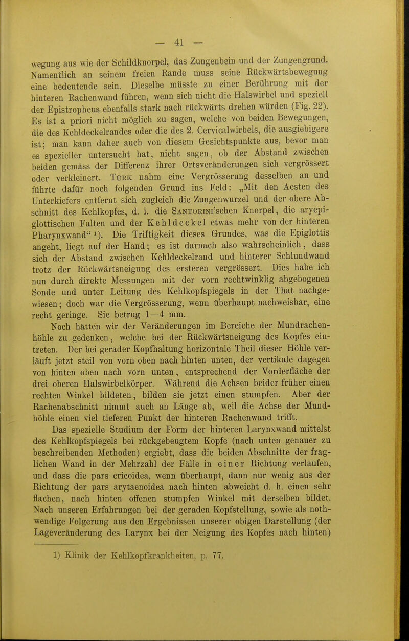 wegung aus wie der Schildknorpel, das Zungenbem und der Zungengrund. Namentlich an seinem freien Rande muss seine Rückwärtsbewegung eine bedeutende sein. Dieselbe müsste zu einer Berührung mit der hinteren Rachenwand führen, wenn sich nicht die Halswirbel und speziell der Epistropheus ebenfalls stark nach rückwärts drehen würden (Fig. 22). Es ist a priori nicht möglich zu sagen, welche von beiden Bewegungen, die des Kehldeckelrandes oder die des 2. Cervicalwirbels, die ausgiebigere ist; man kann daher auch von diesem Gesichtspunkte aus, bevor man es'spezieller untersucht hat, nicht sagen, ob der Abstand zwischen beiden gemäss der Differenz ihrer Ortsveränderungen sich vergrössert oder verkleinert. Türk nahm eine Vergrösserung desselben an und führte dafür noch folgenden Grund ins Feld: „Mit den Aesten des Unterkiefers entfernt sich zugleich die Zungenwurzel und der obere Ab- schnitt des Kehlkopfes, d. i. die SANTORiNi'schen Knorpel, die aryepi- glottischen Falten und der Kehldeckel etwas mehr von der hinteren Pharynxwand Die Triftigkeit dieses Grundes, was die Epiglottis angeht, liegt auf der Hand; es ist darnach also wahrscheinlich, dass sich der Abstand zwischen Kehldeckelrand und hinterer Schlundwand trotz der Rückwärtsneigung des ersteren vergrössert. Dies habe ich nun durch direkte Messungen mit der vorn rechtwinklig abgebogenen Sonde und unter Leitung des Kehlkopfspiegels in der That nachge- wiesen ; doch war die Vergrösserung, wenn überhaupt nachweisbar, eine recht geringe. Sie betrug 1—4 mm. Noch hätten wir der Veränderungen im Bereiche der Mundrachen- höhle zu gedenken, welche bei der Rückwärtsneigung des Kopfes ein- treten. Der bei gerader Kopfhaltung horizontale Theil dieser Höhle ver- läuft jetzt steil von vorn oben nach hinten unten, der vertikale dagegen von hinten oben nach vorn unten, entsprechend der Vorderfläche der drei oberen Halswirbelkörper. Während die Achsen beider früher einen rechten Winkel bildeten, bilden sie jetzt einen stumpfen. Aber der Rachenabschnitt nimmt auch an Länge ab, weil die Achse der Mund- höhle einen viel tieferen Punkt der hinteren Rachenwand trifft. Das spezielle Studium der Form der hinteren Larynxwand mittelst des Kehlkopfspiegels bei rückgebeugtem Kopfe (nach unten genauer zu beschreibenden Methoden) ergiebt, dass die beiden Abschnitte der frag- lichen Wand in der Mehrzahl der Fälle in einer Richtung verlaufen, und dass die pars cricoidea, wenn überhaupt, dann nur wenig aus der Richtung der pars arytaenoidea nach hinten abweicht d. h. einen sehr flachen, nach hinten offenen stumpfen Winkel mit derselben bildet. Nach unseren Erfahrungen bei der geraden Kopfstellung, sowie als noth- wendige Folgerung aus den Ergebnissen unserer obigen Darstellung (der Lageveränderung des Larynx bei der Neigung des Kopfes nach hinten)