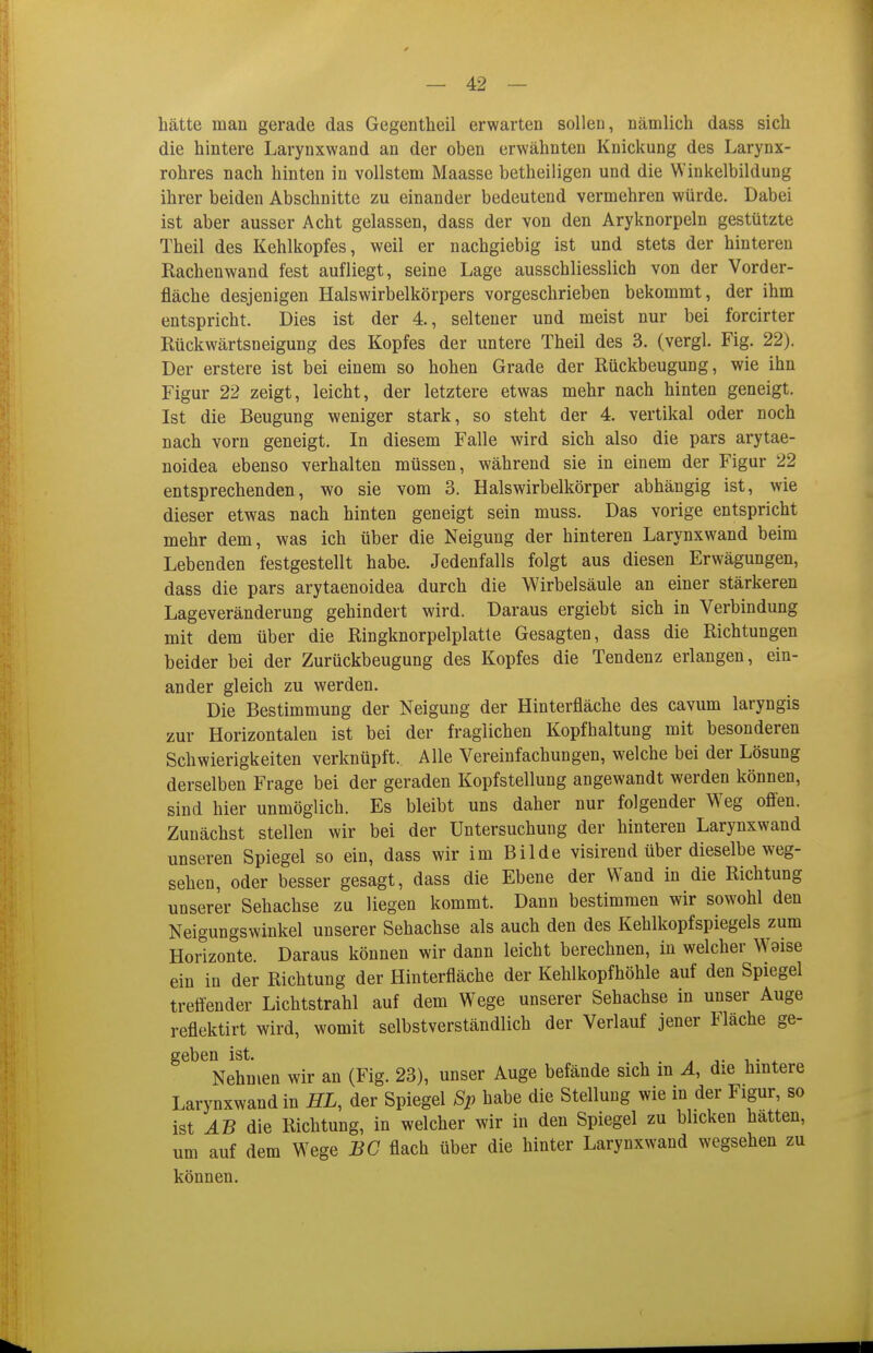 — 42 — hätte man gerade das Gegentheil erwarten sollen, nämlich dass sich die hintere Larynxwand an der oben erwähnten Knickung des Larynx- rohres nach hinten in vollstem Maasse betheiligen und die Winkelbildung ihrer beiden Abschnitte zu einander bedeutend vermehren würde. Dabei ist aber ausser Acht gelassen, dass der von den Aryknorpeln gestützte Theil des Kehlkopfes, weil er nachgiebig ist und stets der hinteren Rachenwand fest aufliegt, seine Lage ausschliesslich von der Vorder- fläche desjenigen Halswirbelkörpers vorgeschrieben bekommt, der ihm entspricht. Dies ist der 4., seltener und meist nur bei forcirter Rückwärtsneigung des Kopfes der untere Theil des 3. (vergl. Fig. 22). Der erstere ist bei einem so hohen Grade der Rückbeugung, wie ihn Figur 22 zeigt, leicht, der letztere etwas mehr nach hinten geneigt. Ist die Beugung weniger stark, so steht der 4. vertikal oder noch nach vorn geneigt. In diesem Falle wird sich also die pars arytae- noidea ebenso verhalten müssen, während sie in einem der Figur 22 entsprechenden, wo sie vom 3. Halswirbelkörper abhängig ist, wie dieser etwas nach hinten geneigt sein muss. Das vorige entspricht mehr dem, was ich über die Neigung der hinteren Larynxwand beim Lebenden festgestellt habe. Jedenfalls folgt aus diesen Erwägungen, dass die pars arytaenoidea durch die Wirbelsäule an einer stärkeren Lageveränderung gehindert wird. Daraus ergiebt sich in Verbindung mit dem über die Ringknorpelplatle Gesagten, dass die Richtungen beider bei der Zurückbeugung des Kopfes die Tendenz erlangen, ein- ander gleich zu werden. Die Bestimmung der Neigung der Hinterfläche des cavum laryngis zur Horizontalen ist bei der fraglichen Kopfhaltung mit besonderen Schwierigkeiten verknüpft. Alle Vereinfachungen, welche bei der Lösung derselben Frage bei der geraden Kopfstellung angewandt werden können, sind hier unmöglich. Es bleibt uns daher nur folgender Weg offen. Zunächst stellen wir bei der Untersuchung der hinteren Larynxwand unseren Spiegel so ein, dass wir im Bilde visirend über dieselbe weg- sehen, oder besser gesagt, dass die Ebene der Wand in die Richtung unserer Sehachse zu liegen kommt. Dann bestimmen wir sowohl den Neigungswinkel unserer Sehachse als auch den des Kehlkopfspiegels zum Horizonte. Daraus können wir dann leicht berechnen, in welcher Weise ein in der Richtung der Hinterfläche der Kehlkopfhöhle auf den Spiegel treffender Lichtstrahl auf dem Wege unserer Sehachse in unser Auge reflektirt wird, womit selbstverständlich der Verlauf jener Fläche ge- 261)611 ist« Nehmen wir an (Fig. 23), unser Auge befände sich in A, die hintere Larynxwand in ÄL, der Spiegel Sj> habe die Stellung wie in der Figur, so ist AB die Richtung, in welcher wir in den Spiegel zu blicken hatten, um auf dem Wege BC flach über die hinter Larynxwand wegsehen zu können.