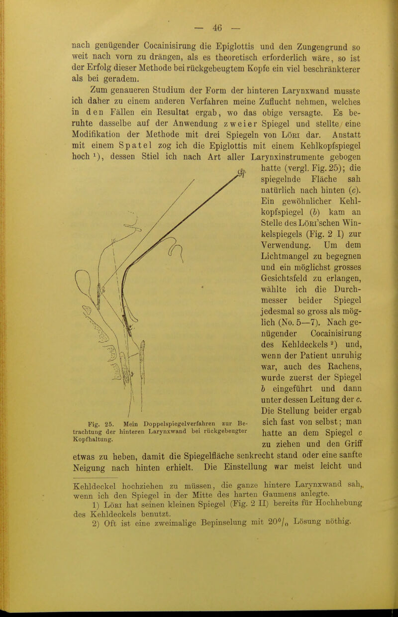 nach genügender Cocainisirung die Epiglottis und den Zungengrund so weit nach vorn zu drängen, als es theoretisch erforderlich wäre, so ist der Erfolg dieser Methode bei rückgebeugtem Kopfe ein viel beschränkterer als bei geradem. Zum genaueren Studium der Form der hinteren Larynxwand musste ich daher zu einem anderen Verfahren meine Zuflucht nehmen, welches in den Fällen ein Resultat ergab, wo das obige versagte. Es be- ruhte dasselbe auf der Anwendung zweier Spiegel und stellte eine Modifikation der Methode mit drei Spiegeln von Löri dar. Anstatt mit einem Spatel zog ich die Epiglottis mit einem Kehlkopfspiegel hoch^), dessen Stiel ich nach Art aller Larynxinstrumente gebogen hatte (vergl. Fig. 25); die spiegelnde Fläche sah natürlich nach hinten (c). Ein gewöhnlicher Kehl- kopfspiegel (&) kam an Stelle des LöRi'schen Win- kelspiegels (Fig. 2 I) zur Verwendung. Um dem Lichtmangel zu begegnen und ein möglichst grosses Gesichtsfeld zu erlangen, wählte ich die Durch- messer beider Spiegel jedesmal so gross als mög- lich (No. 5—7). Nach ge- nügender Cocainisirung des Kehldeckels ^) und, wenn der Patient unruhig war, auch des Rachens, wurde zuerst der Spiegel h eingeführt und dann unter dessen Leitung der c. Die Stellung beider ergab sich fast von selbst; man hatte an dem Spiegel c zu ziehen und den Griff etwas zu heben, damit die Spiegelfläche senkrecht stand oder eine sanfte Neigung nach hinten erhielt. Die Einstellung war meist leicht und Fig. 25. Mein Doppelspiegelverfahren zur Be- trachtung der hinteren Larynxwand bei rückgebeugter Kopfhaltung. Kehldeckel hochziehen zu müssen, die ganze hintere Larynxwand sah,, wenn ich den Spiegel in der Mitte des harten Gaumens anlegte. 1) LöKi hat seinen kleinen Spiegel (Fig. 2 II) bereits für Hochhebung des Kehldeckels benutzt. 2) Oft ist eine zweimalige Bepinselung mit 20^/^ Lösung nöthig.