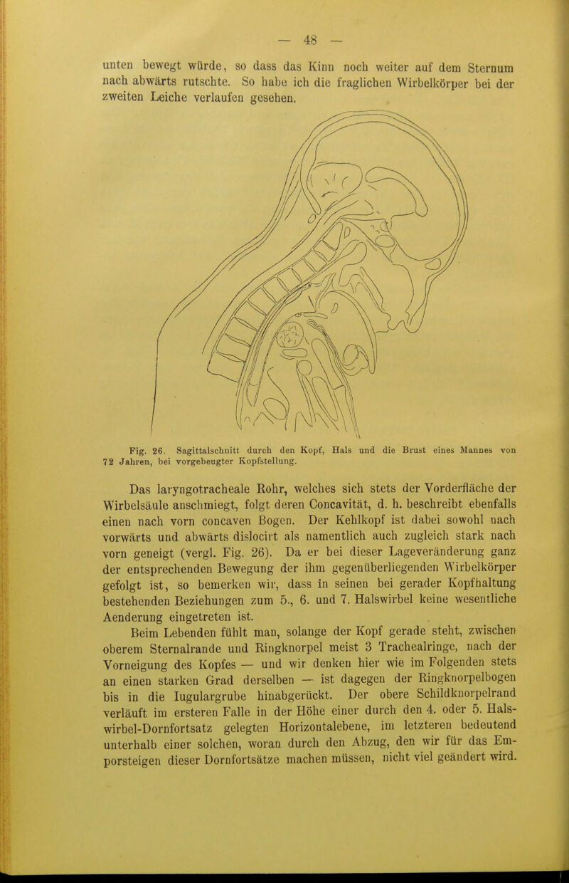 unten bewegt würde, so dass das Kinn noch weiter auf dem Sternum nach abwärts rutschte. So habe ich die fraglichen Wirbelkörper bei der zweiten Leiche verlaufen gesehen. Fig. 26. Sagittalschnitt durch den Kopf, Hals und die Brust eines Mannes von 72 Jahren, bei vorgebeugter Kopfstellung. Das laryngotracheale Rohr, welches sich stets der Vorderfläche der Wirbelsäule anschmiegt, folgt deren Concavität, d. h. beschreibt ebenfalls einen nach vorn concaven Bogen. Der Kehlkopf ist dabei sowohl nach vorwärts und abwärts dislocirt als namentlich auch zugleich stark nach vorn geneigt (vergl. Fig. 26). Da er bei dieser Lageveränderung ganz der entsprechenden Bewegung der ihm gegenüberliegenden Wirbelkörper gefolgt ist, so bemerken wir, dass in seinen bei gerader Kopfhaltung bestehenden Beziehungen zum 5., 6. und 7. Halswirbel keine wesentliche Aenderung eingetreten ist. Beim Lebenden fühlt man, solange der Kopf gerade steht, zwischen oberem Sternalrande und Ringknorpel meist 3 Tracheairinge, nach der Vorneigung des Kopfes — und wir denken hier wie im Folgenden stets an einen starken Grad derselben — ist dagegen der Ringknorpelbogen bis in die lugulargrube hinabgerückt. Der obere Schildknorpelrand verläuft im ersteren Falle in der Höhe einer durch den 4. oder 5. Hals- wirbel-Dornfortsatz gelegten Horizontalebene, im letzteren bedeutend unterhalb einer solchen, woran durch den Abzug, den wir für das Em- porsteigen dieser Dornfortsätze machen müssen, nicht viel geändert wird.