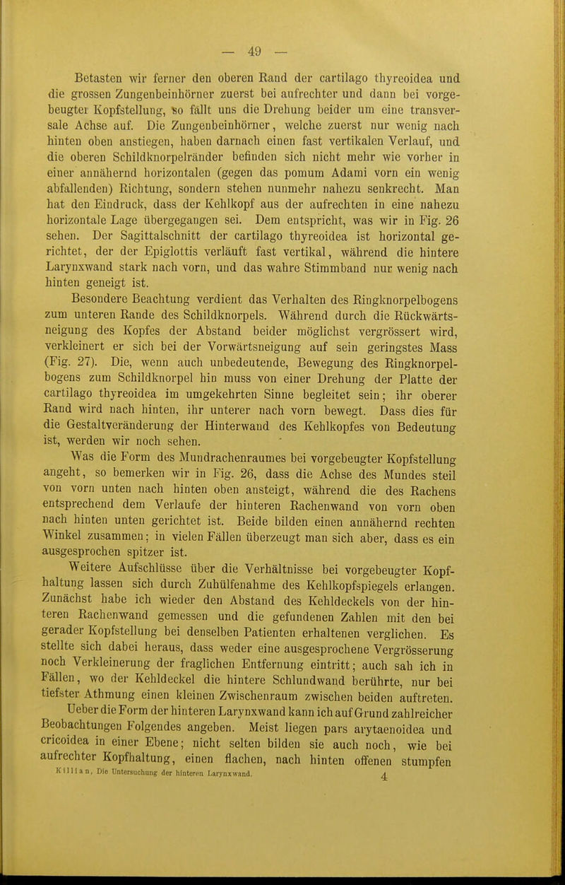 Betasten wir ferner den oberen Rand der cartilago thyreoidea und die grossen Zungenbeinhörner zuerst bei aufrechter und dann bei vorge- beugter Kopfstellung, so fällt uns die Drehung beider um eine transver- sale Achse auf. Die Zungenbeinhörner, welche zuerst nur wenig nach hinten oben anstiegen, haben darnach einen fast vertikalen Verlauf, und die oberen Schildknorpelränder befinden sich nicht mehr wie vorher in einer annähernd horizontalen (gegen das pomum Adami vorn ein wenig abfallenden) Richtung, sondern stehen nunmehr nahezu senkrecht. Man hat den Eindruck, dass der Kehlkopf aus der aufrechten in eine nahezu horizontale Lage übergegangen sei. Dem entspricht, was wir in Fig. 26 sehen. Der Sagittalschnitt der cartilago thyreoidea ist horizontal ge- richtet, der der Epiglottis verläuft fast vertikal, während die hintere Larynxwand stark nach vorn, und das wahre Stimmband nur wenig nach hinten geneigt ist. Besondere Beachtung verdient das Verhalten des Ringknorpelbogens zum unteren Rande des Schildknorpels. Während durch die Rückwärts- neigung des Kopfes der Abstand beider möglichst vergrössert wird, verkleinert er sich bei der Vorwärtsneigung auf sein geringstes Mass (Fig. 27). Die, wenn auch unbedeutende, Bewegung des Ringknorpel- bogens zum Schildknorpel hin muss von einer Drehung der Platte der cartilago thyreoidea im umgekehrten Sinne begleitet sein; ihr oberer Rand wird nach hinten, ihr unterer nach vorn bewegt. Dass dies für die Gestaltveränderung der Hinterwand des Kehlkopfes von Bedeutung ist, werden wir noch sehen. Was die Form des Mundrachenraumes bei vorgebeugter Kopfstellung angeht, so bemerken wir in Fig. 26, dass die Achse des Mundes steil von vorn unten nach hinten oben ansteigt, während die des Rachens entsprechend dem Verlaufe der hinteren Rachenwand von vorn oben nach hinten unten gerichtet ist. Beide bilden einen annähernd rechten Winkel zusammen; in vielen Fällen überzeugt man sich aber, dass es ein ausgesprochen spitzer ist. Weitere Aufschlüsse über die Verhältnisse bei vorgebeugter Kopf- haltung lassen sich durch Zuhülfenahme des Kehlkopfspiegels erlangen. Zunächst habe ich wieder den Abstand des Kehldeckels von der hin- teren Rachenwand gemessen und die gefundenen Zahlen mit den bei gerader Kopfstellung bei denselben Patienten erhaltenen verglichen. Es stellte sich dabei heraus, dass weder eine ausgesprochene Vergrösserung noch Verkleinerung der fraglichen Entfernung eintritt; auch sah ich in Fällen, wo der Kehldeckel die hintere Schlundwand berührte, nur bei tiefster Athmung einen kleinen Zwischenraum zwischen beiden auftreten. Ueber die Form der hinteren Larynxwand kann ich auf Grund zahlreicher Beobachtungen Folgendes angeben. Meist liegen pars arytaenoidea und cricoidea in einer Ebene; nicht selten bilden sie auch noch, wie bei aufrechter Kopfhaltung, einen flachen, nach hinten offenen stumpfen Killian, Die Untersuchung der hlntoron Larynxwand. A