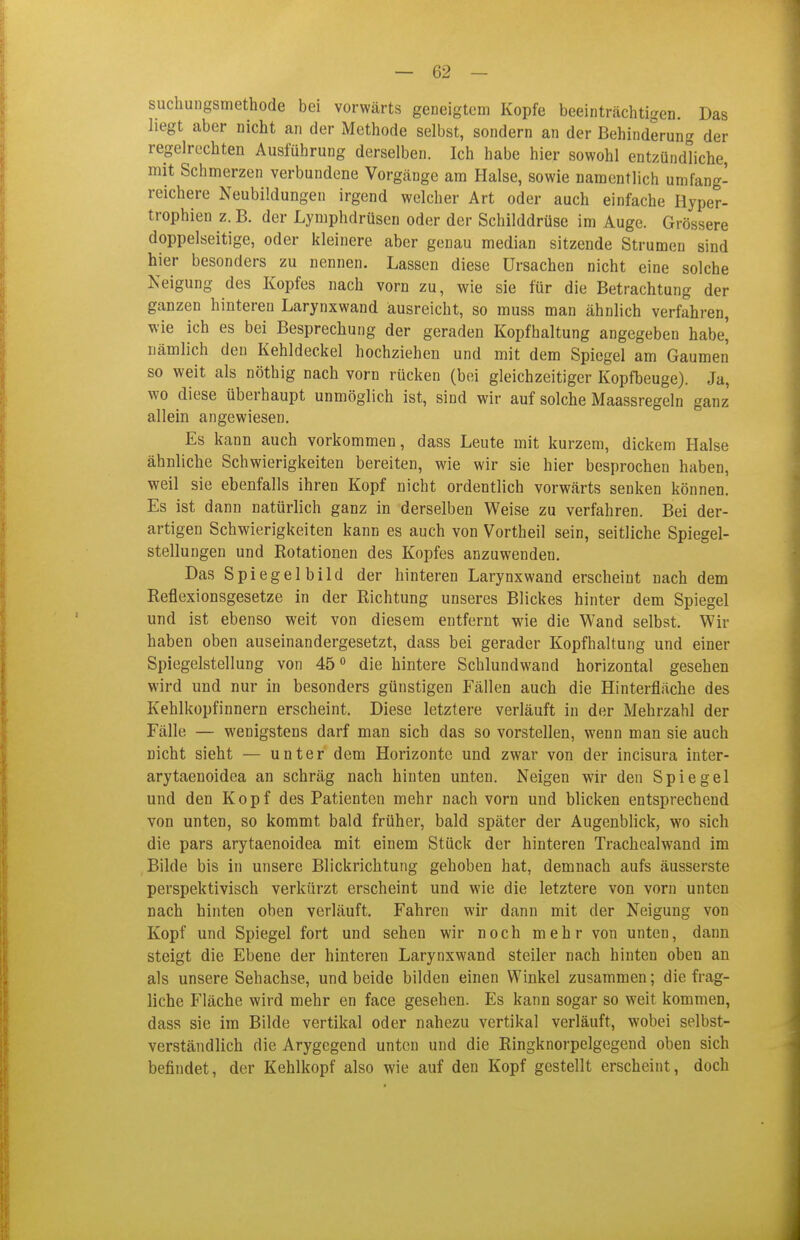 suchungsmethode bei vorwärts geneigtem Kopfe beeinträchtigen. Das hegt aber nicht an der Methode selbst, sondern an der Behinderung der regelrechten Ausführung derselben. Ich habe hier sowohl entzündliche, mit Schmerzen verbundene Vorgänge am Halse, sowie namentlich umfang- reichere Neubildungen irgend welcher Art oder auch einfache Hyper- trophien z. B. der Lymphdrüsen oder der Schilddrüse im Auge. Grössere doppelseitige, oder kleinere aber genau median sitzende Strumen sind hier besonders zu nennen. Lassen diese Ursachen nicht eine solche Neigung des Kopfes nach vorn zu, wie sie für die Betrachtung der ganzen hinteren Larynxwand ausreicht, so muss man ähnlich verfahren, wie ich es bei Besprechung der geraden Kopfhaltung angegeben habe' nämlich den Kehldeckel hochziehen und mit dem Spiegel am Gaumen so weit als nöthig nach vorn rücken (bei gleichzeitiger Kopfbeuge). Ja, wo diese überhaupt unmöglich ist, sind wir auf solche Maassregeln ganz allein angewiesen. Es kann auch vorkommen, dass Leute mit kurzem, dickem Halse ähnliche Schwierigkeiten bereiten, wie wir sie hier besprochen haben, weil sie ebenfalls ihren Kopf nicht ordentlich vorwärts senken können. Es ist dann natürlich ganz in derselben Weise zu verfahren. Bei der- artigen Schwierigkeiten kann es auch von Vortheil sein, seitliche Spiegel- stellungen und Rotationen des Kopfes anzuwenden. Das Spiegelbild der hinteren Larynxwand erscheint nach dem Reflexionsgesetze in der Richtung unseres Blickes hinter dem Spiegel und ist ebenso weit von diesem entfernt wie die Wand selbst. Wir haben oben auseinandergesetzt, dass bei gerader Kopfhaltung und einer Spiegelstellung von 45° die hintere Schlundwand horizontal gesehen wird und nur in besonders günstigen Fällen auch die Hinterfläche des Kehlkopfinnern erscheint. Diese letztere verläuft in der Mehrzahl der Fälle — wenigstens darf man sich das so vorstellen, wenn man sie auch nicht sieht — unter dem Horizonte und zwar von der incisura inter- arytaenoidea an schräg nach hinten unten. Neigen wir den Spiegel und den Kopf des Patienten mehr nach vorn und blicken entsprechend von unten, so kommt bald früher, bald später der Augenblick, wo sich die pars arytaenoidea mit einem Stück der hinteren Trachealwand im Bilde bis in unsere Blickrichtung gehoben hat, demnach aufs äusserste perspektivisch verkürzt erscheint und wie die letztere von vorn unten nach hinten oben verläuft. Fahren wir dann mit der Neigung von Kopf und Spiegel fort und sehen wir noch mehr von unten, dann steigt die Ebene der hinteren Larynxwand steiler nach hinten oben an als unsere Sehachse, und beide bilden einen Winkel zusammen; die frag- liche Fläche wird mehr en face gesehen. Es kann sogar so weit kommen, dass sie im Bilde vertikal oder nahezu vertikal verläuft, wobei selbst- verständlich die Arygegend unten und die Ringknorpelgegend oben sich befindet, der Kehlkopf also wie auf den Kopf gestellt erscheint, doch