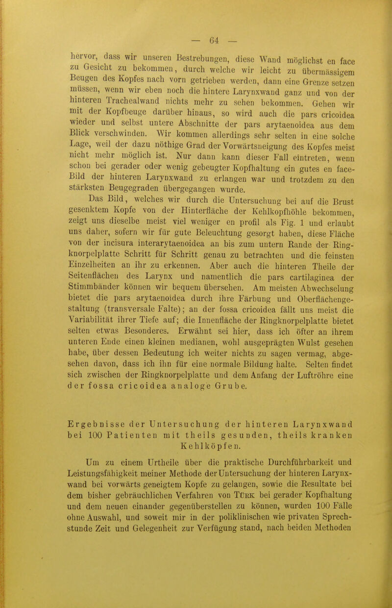 hervor, dass wir unseren Bestrebungen, diese Wand möglichst en face zu Gesicht zu bekommen, durch welche wir leicht zu übermässigem Beugen des Kopfes nach vorn getrieben werden, dann eine Grenze setzen müssen, wenn wir eben noch die hintere Larynxwand ganz und von der hinteren Trachealwand nichts mehr zu sehen bekommen. Gehen wir mit der Kopf beuge darüber hinaus, so wird auch die pars cricoidea wieder und selbst untere Abschnitte der pars arytaenoidea aus dem Blick verschwinden. Wir kommen allerdings sehr selten in eine solche Lage, weil der dazu nöthige Grad der Vorwärtsneigung des Kopfes meist nicht mehr möglich ist. Nur dann kann dieser Fall eintreten, wenn schon bei gerader oder wenig gebeugter Kopfhaltung ein gutes en face- Bild der hinteren Larynxwand zu erlangen war und trotzdem zu den stärksten Beugegraden übergegangen wurde. Das Bild, welches wir durch die Untersuchung bei auf die Brust gesenktem Kopfe von der Hinterfläche der Kehlkopfhöhle bekommen, zeigt uns dieselbe meist viel weniger en profil als Fig. 1 und erlaubt uns daher, sofern wir für gute Beleuchtung gesorgt haben, diese Fläche von der incisura interarytaenoidea an bis zum untern Rande der Ring- knorpelplatte Schritt für Schritt genau zu betrachten und die feinsten Einzelheiten an ihr zu erkennen. Aber auch die hinteren Theile der Seitenflächen des Larynx und namentlich die pars cartilaginea der Stimmbänder können wir bequem übersehen. Am meisten Abwechselung bietet die pars arytaenoidea durch ihre Färbung und Oberflächenge- staltung (transversale Falte); an der fossa cricoidea fällt uns meist die Variabilität ihrer Tiefe auf; die Innenfläche der Ringknorpelplatte bietet selten etwas Besonderes. Erwähnt sei hier, dass ich öfter an ihrem unteren Ende einen kleinen medianen, wohl ausgeprägten Wulst gesehen habe, über dessen Bedeutung ich weiter nichts zu sagen vermag, abge- sehen davon, dass ich ihn für eine normale Bildung halte. Selten findet sich zwischen der Ringknorpelplatte und dem Anfang der Luftröhre eine der fossa cricoidea analoge Grube. Ergebnisse der Untersuchung der hinteren Larynxwand bei 100 Patienten mit theils gesunden, theils krankeu Kehlköpfen. Um zu einem Urtheile über die praktische Durchführbarkeit und Leistungsfähigkeit meiner Methode der Untersuchung der hinteren Larynx- wand bei vorwärts geneigtem Kopfe zu gelangen, sowie die Resultate bei dem bisher gebräuchlichen Verfahren von Tüek bei gerader Kopfhaltung und dem neuen einander gegenüberstellen zu können, wurden 100 Fälle ohne Auswahl, und soweit mir in der poliklinischen wie privaten Sprech- stunde Zeit und Gelegenheit zur Verfügung stand, nach beiden Methoden