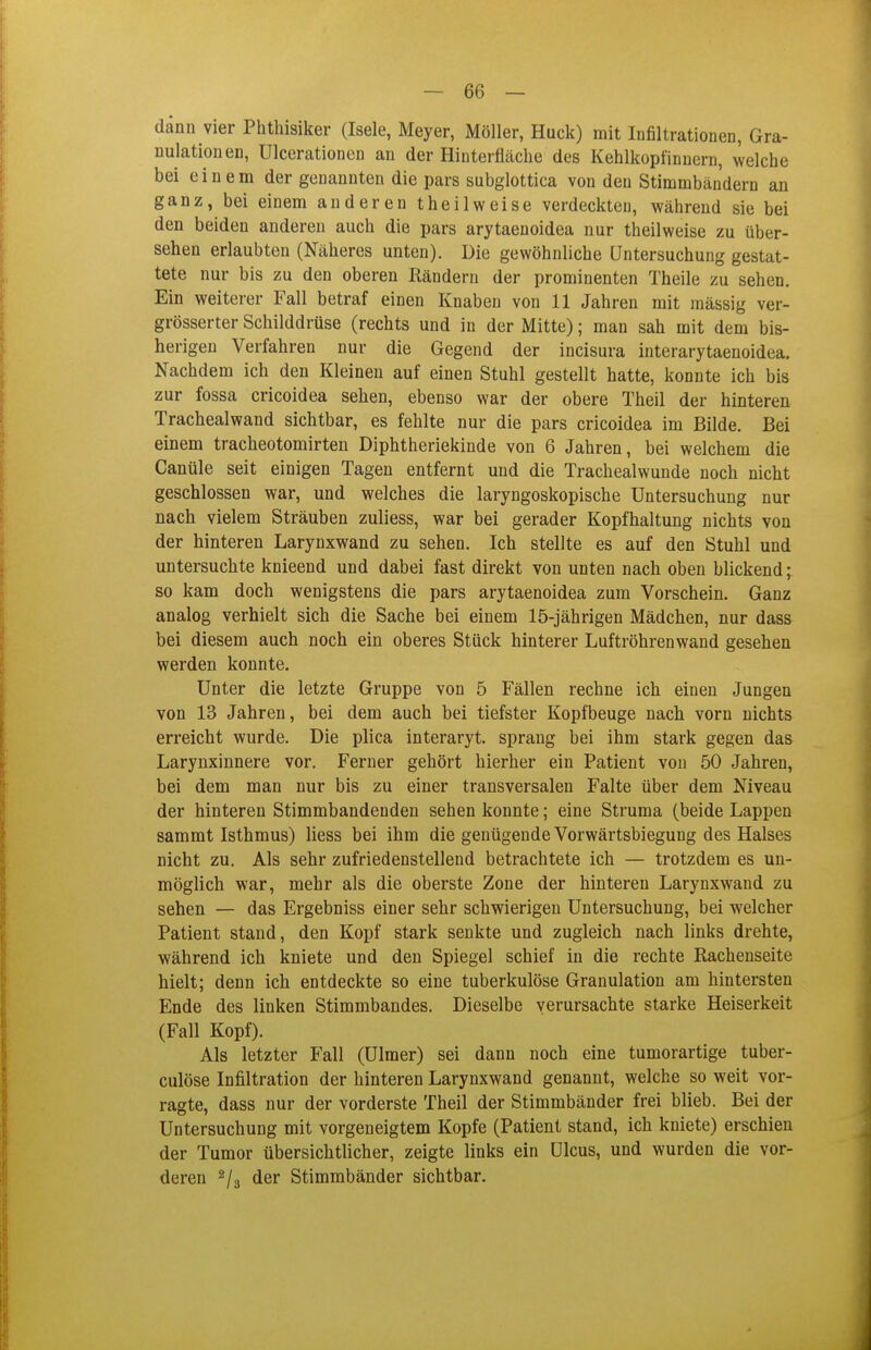 dann vier Phthisiker (Isele, Meyer, Möller, Huck) mit Infiltrationen, Gra- nulationen, Ulcerationen an der Hinterfläche des Kehlkopfinnern, welche bei einem der genannten die pars subglottica von den Stimmbändern an ganz, bei einem anderen theilweise verdeckten, während sie bei den beiden anderen auch die pars arytaenoidea nur theilweise zu über- sehen erlaubten (Näheres unten). Die gewöhnliche Untersuchung gestat- tete nur bis zu den oberen Rändern der prominenten Theile zu sehen. Ein weiterer Fall betraf einen Knaben von 11 Jahren mit massig ver- grösserter Schilddrüse (rechts und in der Mitte); man sah mit dem bis- herigen Verfahren nur die Gegend der incisura interarytaenoidea. Nachdem ich den Kleineu auf einen Stuhl gestellt hatte, konnte ich bis zur fossa cricoidea sehen, ebenso war der obere Theil der hinteren Trachealwand sichtbar, es fehlte nur die pars cricoidea im Bilde. Bei einem tracheotomirten Diphtheriekinde von 6 Jahren, bei welchem die Canüle seit einigen Tagen entfernt und die Trachealwunde noch nicht geschlossen war, und welches die laryngoskopische Untersuchung nur nach vielem Sträuben zuliess, war bei gerader Kopfhaltung nichts von der hinteren Larynxwand zu sehen. Ich stellte es auf den Stuhl und untersuchte knieend und dabei fast direkt von unten nach oben blickend; so kam doch wenigstens die pars arytaenoidea zum Vorschein. Ganz analog verhielt sich die Sache bei einem 15-jährigen Mädchen, nur dass bei diesem auch noch ein oberes Stück hinterer Luftröhrenwand gesehen werden konnte. Unter die letzte Gruppe von 5 Fällen rechne ich einen Jungen von 13 Jahren, bei dem auch bei tiefster Kopfbeuge nach vorn nichts erreicht wurde. Die plica interaryt. sprang bei ihm stark gegen das Larynxinnere vor. Ferner gehört hierher ein Patient von 50 Jahren, bei dem man nur bis zu einer transversalen Falte über dem Niveau der hinteren Stimmbandendeu sehen konnte; eine Struma (beide Lappen sammt Isthmus) Hess bei ihm die genügende Vorwärtsbiegung des Halses nicht zu. Als sehr zufriedenstellend betrachtete ich — trotzdem es un- raöghch war, mehr als die oberste Zone der hinteren Larynxwand zu sehen — das Ergebniss einer sehr schwierigen Untersuchung, bei welcher Patient stand, den Kopf stark senkte und zugleich nach links drehte, während ich kniete und den Spiegel schief in die rechte Rachenseite hielt; denn ich entdeckte so eine tuberkulöse Granulation am hintersten Ende des linken Stimmbandes. Dieselbe verursachte starke Heiserkeit (Fall Kopf). Als letzter Fall (Ulmer) sei dann noch eine tumorartige tuber- culöse Infiltration der hinteren Larynxwand genannt, welche so weit vor- ragte, dass nur der vorderste Theil der Stimmbänder frei blieb. Bei der Untersuchung mit vorgeneigtem Kopfe (Patient stand, ich kniete) erschien der Tumor übersichtlicher, zeigte links ein Ulcus, und wurden die vor- deren der Stimmbänder sichtbar.