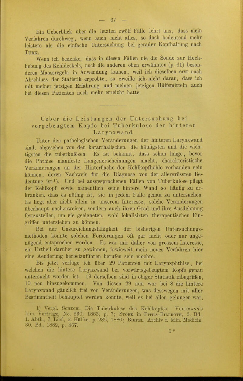 Ein üeberblick über die letzten zwölf Fälle lehrt uns, dass niein Verfahren durchweg., wenn auch nicht alles, so doch bedeutend mehr leistete als die einfache Untersuchung bei gerader Kopfhaltung nach Türk. Wenn ich bedenke, dass in diesen Fällen nie die Sonde zur Hoch- hebung des Kehldeckels, noch die anderen oben erwähnten (p. 61) beson- deren Maassregeln in Anwendung kamen, weil ich dieselben erst nach Abschluss der Statistik erprobte, so zweifle ich-nicht daran, dass ich mit meiner jetzigen Erfahrung und meinen jetzigen Hülfsmitteln auch bei diesen Patienten noch mehr erreicht hätte. Ueber die Leistungen der Untersuchung bei vorgebeugtem Kopfe bei Tuberkulose der hinteren Larynxwand. Unter den pathologischen Veränderungen der hinteren Larynxwand sind, abgesehen von den katarrhalischen, die häufigsten und die wich- tigsten die tuberkulösen. Es ist bekannt, dass schon lange, bevor die Phthise manifeste Lungenerscheinungen macht, charakteristische Veränderungen an der Hinterfläche der Kehlkopfhöhle vorhanden sein können, deren Nachweis für die Diagnose von der allergrössten Be- deutung ist^). Und bei ausgesprochenen Fällen von Tuberkulose pflegt der Kehlkopf sowie namentlich seine hintere Wand so häufig zu er- kranken, dass es nöthig ist, sie in jedem Falle genau zu untersuchen. Es liegt aber nicht allein in unserem Literesse, solche Veränderungen überhaupt nachzuweisen, sondern auch ihren Grad und ihre Ausdehnung festzustellen, um sie geeigneten, wohl lokalisirten therapeutischen Ein- griffen unterziehen zu können. Bei der Unzureichungsfähigkeit der bisherigen Untersuchungs- methoden konnte solchen Forderungen oft gar nicht oder nur unge- nügend entsprochen werden. Es war mir daher von grossem Interesse, ein Urtheil darüber zu gewinnen, inwieweit mein neues Verfahren hier eine Aenderung herbeizuführen berufen sein mochte. Bis jetzt verfüge ich über 29 Patienten mit Larynxphthise, bei welchen die hintere Larynxwand bei vorwärtsgebeugtem Kopfe genau untersucht worden ist. 19 derselben sind in obiger Statistik inbegriffen, 10 neu hinzugekommen. Von diesen 29 nun war bei 8 die hintere Larynxwand gänzlich frei von Veränderungen, was desswegen mit aller Bestimmtheit behauptet werden konnte, weil es bei allen gelungen war, 1) Vergl. ScHBCH, Die Tuberkulose des Kehlkopfes. Volkmann's klin. Vorträge, No. 230, 1883, p. 7; Stork in Pitha-Billeoth, 3. Bd., 1. Abth., 7. Lief., 2. Hälfte, p. 282, 1880; Biepel, Archiv f klin. Medicin, 30. Bd., 1882, p. 467. 5*