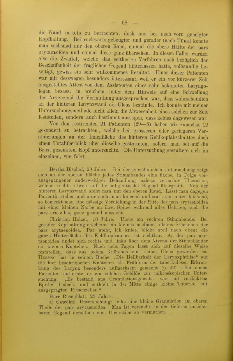 die Wand in toto zu betrachten, doch nur bei nach vorn geneigter Kopfhaltung. Bei rückwärts gebeugter und gerader (nach Türk) konnte man sechsmal nur den oberen Rand, einmal die obere Hälfte der pars arytaeioidea und einmal diese ganz übersehen. In diesen Fällen ^Yurden also die Zweifel, welche das seitherige Verfahren noch bezüglich der Beschaflenheit der fraglichen Gegend hinterlassen hatte, vollständig be- seitigt, gewiss ein sehr willkommenes ßesultat. Einer dieser Patienten war mir desswegen besonders interessant, weil er ein vor kürzerer Zeit ausgestelltes Attest von dem Assistenten eines sehr bekannten Laryngo- logen besass, in welchem unter dem Hinweis auf eine Schwellung der Arygegend die Vermuthung ausgesprochen war, dass wahrscheinlich an der hinteren Larynxwand ein Ulcus bestände. Ich konnte mit meiner Untersuchungsmethode nicht allein die Abwesenheit eines solchen zur Zeit feststellen, sondern auch bestimmt aussagen, dass keines dagewesen war. Von den restirenden 21 Patienten (29—8) haben wir zunächst 12 gesondert zu betrachten, welche bei grösseren oder geringeren Ver- änderungen an der Innenfläche des hinteren Kehlkopfabschnittes doch einen Totalüberblick über dieselbe gestatteten, sofern man bei auf die Brust gesenktem Kopf untersuchte. Die Untersuchung gestaltete sich im einzelnen, wie folgt: Bertha Bischof, 29 Jahre. Bei der gewöhnlichen Untersuchung zeigt sich an der oberen Fläche jedes Stimmbandes eine flache, in Folge vor- ausgegangener anderweitiger Behandlung nahezu vernarbte ülceration, welche rechts etwas auf die subglottische Gregend übergreift. Von der hinteren Larynxwand sieht man nur den oberen Rand. Lässt man dagegen Patientin stehen und untersucht man knieend und stark von unten blickend, so bemerkt man eine massige Verdickung in der Mitte der pars arytaenoidea mit einer kleinen Narbe an ihrer Spitze, während alles Uebrige, auch die pars cricoidea, ganz gesund aussieht. Christian Holzer, 18 Jahre. Ulcus am rechten Stimmbande. Bei gerader Kopfhaltung erscheint ein kleines medianes oberes Stückchen der pars arytaenoidea. Pat. steht, ich kniee, blicke steil nach oben: die ganze Hinterfläche des Kehlkopfraumes ist sichtbar. An der pars ary- taenoidea findet sich rechts und links über dem Niveau der Stimmbänder ein kleines Knötchen. Nach acht Tagen lässt sich auf dieselbe Weise feststellen, dass aus jedem Knötchen ein kleines Ulcus geworden ist. Hekyng hat in seinem Buche „Die Heilbarkeit der Larynxphthise auf die hier beschriebenen Knötchen als Frühform der tuberkulösen Erkran- kung des Larynx besonders aufmerksam gemacht (p. 42). Bei einem Patienten entfernte er ein solches Grebilde zur mikroskopischen Unter- suchung. „Es bestand aus Granulationsgewebe, war mit verdicktem Epithel bedeckt und enthielt in der Mitte einige kleine Tuberkel mit ausgeprägten Riesenzellen. Herr Rosenblatt, 23 Jahre: a) Gewöhnl. Untersuchung: links eine kleine Gramüation am oberen Theile der pars arytaenoidea. Man ist versucht, in der tieferen unsicht- baren Gegend derselben eine Ülceration zu vermuthen.