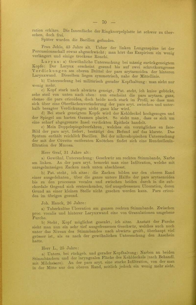 ration erkläre. Die Innenfläche der Ringknorpelplatte ist schwer zu über- sehen, doch frei. Später wurden die Bacillen gefunden. Frau Jehle, 43 Jahre alt. Ueber der linken Lungenspitze ist der Percussionsschall etwas abgeschwächt; man hört das Exspirium ein wenig verlängert und einige trockene Ronchi. L a r y n X: a) Gewöhnliche Untersuchung bei massig zurückgeneigtem Kopfe: Der Larynx erscheint gesund bis auf zwei schrotkorngrosse Verdickungen am oberen Drittel der pars arytaenoidea der hinteren Larynxwand. Dieselben liegen symmetrisch, nahe der Mittellinie. b) Untersuchung bei militärisch gerader Kopfhaltung: man sieht nur wenig mehr. c) Kopf stark nach abwärts geneigt, Fat. steht, ich kniee gebückt, sehe steil von unten nach oben: nun erscheint die pars arytaen. ganz, ebenso die pars cricoidea, doch beide noch stark im Profil, so dass man sich über eine Oberflächenveränderung der pars aryt. zwischen und unter- halb besagter Verdickungen nicht ganz klar wird. d) Bei stark geneigtem Kopfe wird der Kehldeckel hochgezogen und der Spiegel am harten Graumen placirt. So sieht man, dass es sich um eine scharf abgegrenzte Insel verdickten Epithels handelt. e) Mein Doppelspiegelverfahren, welches ein vorzügliches en face- Bild der pars aryt. liefert, bestätigt den Befund auf das klarste. Das Sputum enthält reichlich Bacillen. Bei der mikroskopischen Untersuchung der mit der Cüvette entfernten Knötchen findet sich eine Rundzellenin- filtration der Mucosa. Herr Graf, 31 Jahre alt: a) Gewöhnl, Untersuchung: Geschwür am rechten Stimmbande, Narbe am linken. An der pars aryt. bemerkt man eine Infiltration, welche mit unregelmässigeu Zacken nach unten abschliesst. b) Pat. steht, ich sitze: die Zacken bilden nur den oberen Rand einer ausgedehnten, über die ganze untere Hälfte der pars arytaenoidea bis zu den processus vocales und zwischen beiden durch in die sub- chordale Gegend sich erstreckenden, tief ausgefressenen Ulceration, deren Grund an einer kleinen Stelle nicht gesehen werden kann. Pars cricoi- dea im übrigen gesiind. Joh. Hauck, 26 Jahre: a) Tuberkulöse Ulceration am ganzen rechten Stimmbande. Zwischen proc. vocalis und hinterer Larynxwand eine von Granulationen umgebene Furche. b) Steht, Kopf möglichst gesenkt, ich sitze. Anstatt der Furche sieht man nun ein sehr tief ausgefressenes Geschwür, welches auch noch unter das Niveau des Stimmbandes nach abwärts greift, überhaupt viel grösser ist, als es nach der gewöhnlichen Untersuchung den Anschein hatte. Hei-r L., 25 Jahre: a) Unters, bei rückgeb. und gerader Kopfhaltung: Narben an beiden Stimmbändern und der laryngealen Fläche des Kehldeckels (nach Behandl. mit Milchsä>ure). An der pars aryt. eine starke Infiltration, von der man in der Mitte nur den oberen Rand, seitlich jedoch ein wenig mehr sieht.