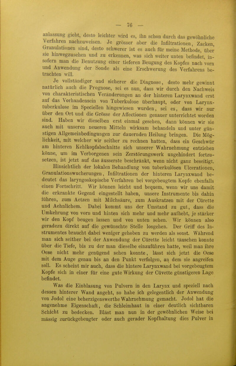 anlassung giebt, desto leichter wird es, ihn schon durch das gewöhnliche Verfahren nachzuweisen. Je grösser aber die Infiltrationen, Zacken, Granulationen sind, desto schwerer ist es auch für meine Methode, ül)er sie hinwegzusehen und zu erkennen, was sich weiter unten befindet, in- sofern man die Benutzung einer tieferen Beugung des Kopfes nach vorn und Anwendung der Sonde als eine Erschwerung des Verfahrens be- trachten will. Je vollständiger und sicherer die Diagnose, desto mehr gewinnt natürlich auch die Prognose, sei es nun, dass wir durch den Nachweis von charakteristischen Veränderungen an der hinteren Larynxwand erst auf das Vorhandensein von Tuberkulose überhaupt, oder von Larynx- tuberkulose im Speciellen hingewiesen wurden, sei es, dass wir nur über den Ort und die Grösse der Affectionen genauer unterrichtet worden sind. Haben wir dieselben erst einmal gesehen, dann können wir sie auch mit unseren neueren Mitteln wirksam behandeln und unter gün- stigen Allgemeinbedingungen zur dauernden Heilung bringen. Die Mög- lichkeit, mit welcher wir seither zu rechnen hatten, dass ein Geschwür am hinteren Kehlkopfabschnitte sich unserer Wahrnehmung entziehen könne, um im Verborgenen sein Zerstörungswerk ungehindert fortzu- setzen, ist jetzt auf das äusserste beschränkt, wenn nicht ganz beseitigt. Hinsichtlich der lokalen Behandlung von tuberkulösen Ulcerationen, Granulationswucherungen, Infiltrationen der hinteren Larynxwand be- deutet das laryngoskopische Verfahren bei vorgebeugtem Kopfe ebenfalls einen Fortschritt. Wir können leicht und bequem, wenn wir uns damit die erkrankte Gegend eingestellt haben, unsere Instrumente bis dahin führen, zum Aetzen mit Milchsäure, zum Auskratzen mit der Cürette und Aehnlichem. Dabei kommt uns der Umstand zu gut, dass die Umkehrung von vorn und hinten sich mehr und mehr aufhebt, je stärker wir den Kopf beugen lassen und von unten sehen. Wir können also geradezu direkt auf die gewünschte Stelle losgehen. Der Griff des In- strumentes braucht dabei weniger gehoben zu werden als sonst. Während man sich seither bei der Anwendung der Cürette leicht täuschen konnte über die Tiefe, bis zu der man dieselbe einzuführen hatte, weil man ihre Oese nicht mehr genügend sehen konnte, lässt sich jetzt die Oese mit dem Auge genau bis an den Punkt verfolgen, an dem sie angreifen soll. Es scheint mir auch, dass die hintere Larynxwand bei vorgebeugtem Kopfe sich in einer für eine gute Wirkung der Cüvette günstigeren Lage befindet. Was die Einblasung von Pulvern in den Larynx und speziell nach dessen hinterer Wand angeht, so habe ich gelegentlich der Anwendung von Jodol eine beherzigenswerthe Wahrnehmung gemacht. Jodol hat die angenehme Eigenschaft, die Schleimhaut in einer deutlich sichtbaren Schicht zu bedecken. Bläst man nun in der gewöhnlichen Weise bei massig zurückgebeugter oder auch gerader Kopfhaltung dies Pulver in