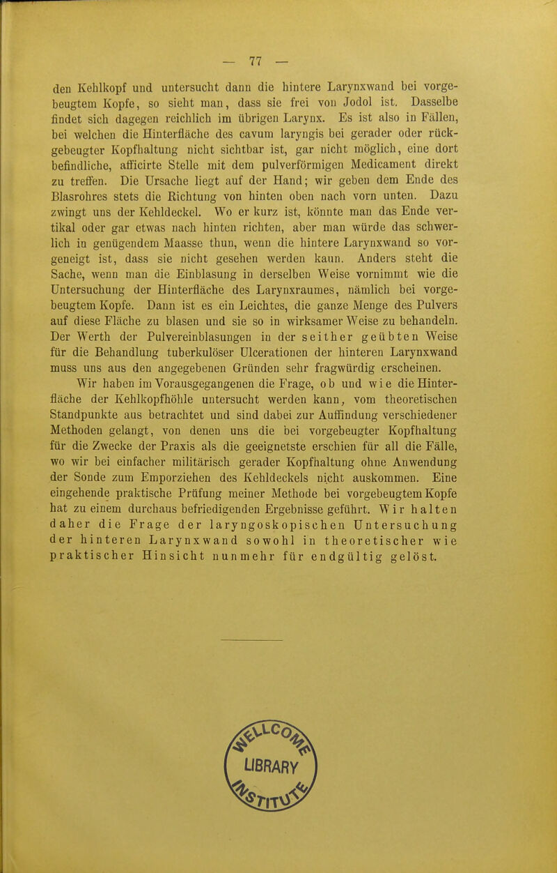 den Kehlkopf und untersucht dann die hintere Larynxwand bei vorge- beugtem Kopfe, so sieht man, dass sie frei von Jodol ist. Dasselbe findet sich dagegen reichlich im übrigen Larynx. Es ist also in Fällen, bei welchen die Hinterfläche des cavum laryngis bei gerader oder rück- gebeugter Kopfhaltung nicht sichtbar ist, gar nicht möglich, eine dort befindliche, afficirte Stelle mit dem pulverförmigen Medicament direkt zu treffen. Die Ursache liegt auf der Hand; wir geben dem Ende des Blasrohres stets die Richtung von hinten oben nach vorn unten. Dazu zwingt uns der Kehldeckel, Wo er kurz ist, könnte man das Ende ver- tikal oder gar etwas nach hinten richten, aber man würde das schwer- lich in genügendem Maasse thun, wenn die hintere Larynxwand so vor- geneigt ist, dass sie nicht gesehen werden kann. Anders steht die Sache, wenn man die Einblasung in derselben Weise vornimmt wie die Untersuchung der Hiuterfläche des Larynxraumes, nämlich bei vorge- beugtem Kopfe. Dann ist es ein Leichtes, die ganze Menge des Pulvers auf diese Fläche zu blasen und sie so in wirksamer Weise zu behandeln. Der Werth der Pulvereinblasungen in der seither geübten Weise für die Behandlung tuberkulöser Ulcerationen der hinteren Larynxwand muss uns aus den angegebenen Gründen sehr fragwürdig erscheinen. Wir haben im Vorausgegangenen die Frage, o b und wie die Hinter- fläche der Kehlkopfhöhle untersucht werden kann, vom theoretischen Standpunkte aus betrachtet und sind dabei zur Auffindung verschiedener Methoden gelangt, von denen uns die bei vorgebeugter Kopfhaltung für die Zwecke der Praxis als die geeignetste erschien für all die Fälle, wo wir bei einfacher militärisch gerader Kopfhaltung ohne Anwendung der Sonde zum Emporziehen des Kehldeckels nicht auskommen. Eine eingehende praktische Prüfung meiner Methode bei vorgebeugtem Kopfe hat zu einem durchaus befriedigenden Ergebnisse geführt. Wir halten daher die Frage der laryngoskopischen Untersuchung der hinteren Larynxwand sowohl in theoretischer wie praktischer Hinsicht nunmehr für endgültig gelöst.
