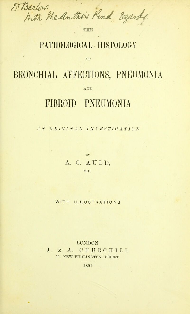 THE PATHOLOGICAL HISTOLOGY OF BRONCHIAL AFFECTIONS, PNEUMONIA AND FIBROID PNEUMONIA AN ORIGINAL INVESTIGATION A. G. AULD, WITH ILLUSTRATIONS LONDON J. & A. C H U E C H I L L 11, NEW BURLINGTON STREET 1891