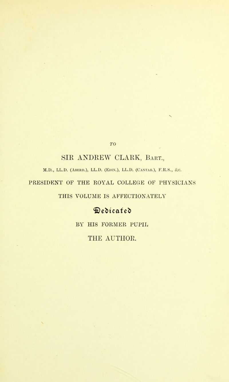 TO SIR ANDREW CLARK, Bart, M.D., LL.D. (Aberd.), LL.D. (Edix.), LL.D. (Cantab.), F.R.S., &c. PRESIDENT OF THE ROYAL COLLEGE OF FHYSICIANS THIS VOLUME IS AFFECTIONATELY BY HIS FORMER PUPIL THE AUTHOR.