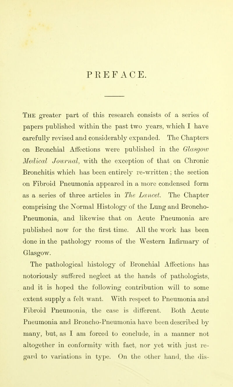 PREFACE. The greater part of this research consists of a series of papers published within the past two years, which I have carefully revised and considerably expanded. The Chapters on Bronchial Affections were published in the Glasgoiv Medical Journal, with the exception of that on Chronic Bronchitis which has been entirely re-written ; the section on Fibroid Pneumonia appeared in a more condensed form as a series of three articles in The Lancet. The Chapter comprising the Normal Histology of the Lung and Broncho- Pneumonia, and likewise that on Acute Pneumonia are published now for the first time. All the work has been done in the pathology rooms of the Western Infirmary of Glasgow. The pathological histology of Bronchial Affections has notoriously suffered neglect at the hands of pathologists, and it is hoped the following contribution will to some extent supply a felt want. With respect to Pneumonia and Fibroid Pneumonia, the case is different. Both Acute Pneumonia and Broncho-Pneumonia have been described by many, but, as I am forced to conclude, in a manner not altogether in conformity with fact, nor yet with just re- gard to variations in type. On the otlier hand, the dis-