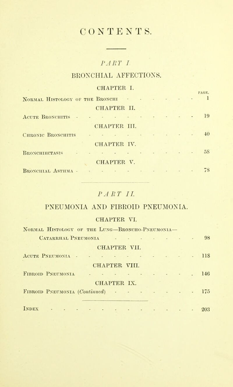 C O N T E N T S. PAB T I. BROXCHIAL AFFECTIONS. CHAPTER I. PAGK. NOUMAL HlSTOLOCxY OF THE BrONCHI ------ 1 CHAPTER II. Acute Bronchitis ---------- 19 CHAPTER III. Chronic Bronchitis - - 40 CHAPTER IV. Bronchiectasis - 58 CHAPTER V. Bronchial Asthma ----- 78 PART II. PNEUMONIA AND FIBROID PNEUMONIA. CHAPTER VI. Normal Histology of the Lung—Broncho-Pneumonia— Catarrhal Pneumonia 98 CHAPTER VII. Acute Pneumonia - - - - - - - - - - 118 CHAPTER Viri. Fibroid Pneumonia 146 CHAPTER IX. Fibroid Pneumonia {Continued) 175 Index 203