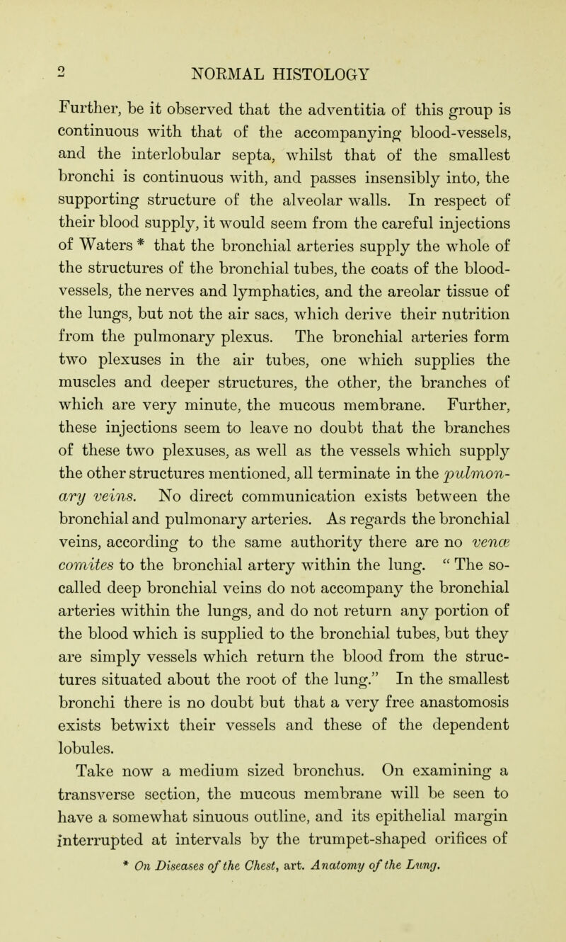 Further, be it observed that the adventitia of this group is continuous with that of the accompanying blood-vessels, and the interlobular septa, whilst that of the smallest bronchi is continuous with, and passes insensibly into, the supporting structure of the alveolar walls. In respect of their blood supply, it would seem from the careful injections of Waters * that the bronchial arteries supply the whole of the structures of the bronchial tubes, the coats of the blood- vessels, the nerves and lymphatics, and the areolar tissue of the lungs, but not the air sacs, which derive their nutrition from the pulmonary plexus. The bronchial arteries form two plexuses in the air tubes, one which supplies the muscles and deeper structures, the other, the branches of which are very minute, the mucous membrane. Further, these injections seem to leave no doubt that the branches of these two plexuses, as well as the vessels which supply the other structures mentioned, all terminate in the pulmon- ary veins. No direct communication exists between the bronchial and pulmonary arteries. As regards the bronchial veins, according to the same authority there are no venae comites to the bronchial artery within the lung.  The so- called deep bronchial veins do not accompany the bronchial arteries within the lungs, and do not return any portion of the blood which is supplied to the bronchial tubes, but they are simply vessels which return the blood from the struc- tures situated about the root of the lung. In the smallest bronchi there is no doubt but that a very free anastomosis exists betwixt their vessels and these of the dependent lobules. Take now a medium sized bronchus. On examining a transverse section, the mucous membrane will be seen to have a somewhat sinuous outline, and its epithelial margin interrupted at intervals by the trumpet-shaped orifices of * On Diseases of the Chest, art. Anatomy of the Lung.