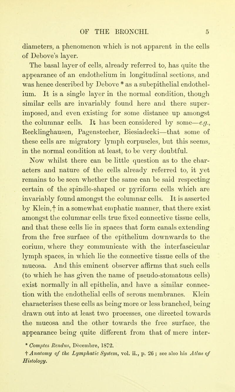 diameters, a phenomenon which is not apparent in the cells of Debove's layer. The basal layer of cells, already referred to, has quite the appearance of an endothelium in longitudinal sections, and was hence described by Debove * as a subepithelial endothel- ium. It is a single layer in the normal condition, though similar cells are invariably found here and there super- imposed, and even existing for some distance up amongst the columnar cells. It has been considered by some—e.g., Recklinghausen, Pagenstecher, Biesiadecki—that some of these cells are migratory lymph corpuscles, but this seems, in the normal condition at least, to be very doubtful. Now whilst there can be little question as to the char- acters and nature of the cells already referred to, it yet remains to be seen whether the same can be said respecting certain of the spindle-shaped or pyriform cells which are invariably found amongst the columnar cells. It is asserted by Klein, f in a somewhat emphatic manner, that there exist amongst the columnar cells true fixed connective tissue cells, and that these cells lie in spaces that form canals extending from the free surface of the epithelium downwards to the corium, where they communicate with the interfascicular lymph spaces, in which lie the connective tissue cells of the mucosa. And this eminent observer affirms that such cells (to which he has given the name of pseudo-stomatous cells) exist normally in all epithelia, and have a similar connec- tion with the endothelial cells of serous membranes. Klein characterises these cells as being more or less branched, being drawn out into at least two processes, one directed towards the mucosa and the other towards the free surface, the appearance being quite different from that of mere inter- * Comptes Rendus, Decembre, 1872. '\' Anatomy of the Lymphatic System, vol. ii., p. 26 ; see also his Atlas of Histology.