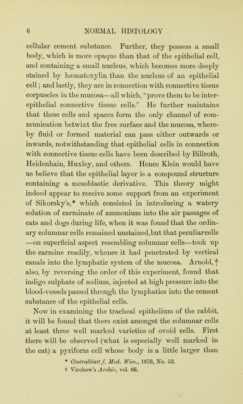 cellular cement substance. Further, they possess a small body, which is more opaque than that of the epithelial cell, and containing a small nucleus, which becomes more deeply stained by hsematoxylin than the nucleus of an epithelial cell; and lastly, they are in connection with connective tissue corpuscles in the mucosa—all which, prove them to be inter- epithelial connective tissue cells. He further maintains that these cells and spaces form the only channel of com- munication betwixt the free surface and the mucosa, where- by fluid or formed material can pass either outwards or inwards, notwithstanding that epithelial cells in connection with connective tissue cells have been described by Billroth, Heidenhain, Huxley, and others. Hence Klein would have us believe that the epithelial layer is a compound structure containing a mesoblastic derivative. This theory might indeed appear to receive some support from an experiment of Sikorsky's,* which consisted in introducing a watery solution of carminate of ammonium into the air passages of cats and dogs during life, when it was found that the ordin- ary columnar cells remained unstained, but that peculiar cells —on superficial aspect resembling columnar cells—took up the carmine readily, whence it had penetrated by vertical canals into the lymphatic system of the mucosa. Arnold, f also, by reversing the order of this experiment, found that indigo sulphate of sodium, injected at high pressure into the blood-vessels passed through the lymphatics into the cement substance of the epithelial cells. Now in examining the tracheal epithelium of the rabbit, it will be found that there exist amongst the columnar cells at least three well marked varieties of ovoid cells. First there will be observed (what is especially well marked in the cat) a pyriform cell whose body is a little larger than * Centralblatt f. Med. Wiss., 1870, No. 52. t Virchow's Archiv, vol. 66.