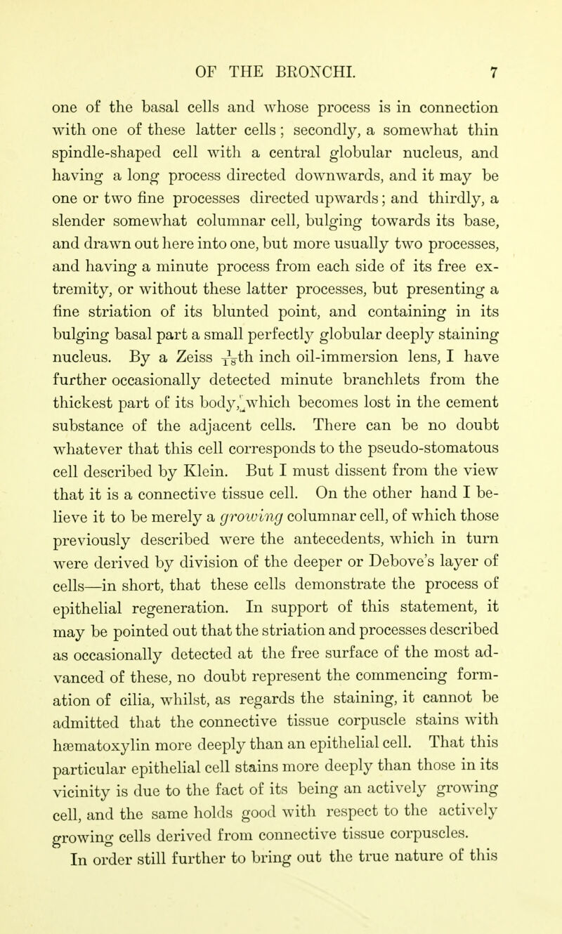 one of the basal cells and whose process is in connection with one of these latter cells; secondly, a somewhat thin spindle-shaped cell with a central globular nucleus, and having a long process directed downwards, and it may be one or two fine processes directed upwards; and thirdly, a slender somewhat columnar cell, bulging towards its base, and drawn out here into one, but more usually two processes, and having a minute process from each side of its free ex- tremity, or without these latter processes, but presenting a fine striation of its blunted point, and containing in its bulging basal part a small perfectl}^ globular deeply staining nucleus. By a Zeiss -isth. inch oil-immersion lens, I have further occasionally detected minute branchlets from the thickest part of its body,%vhich becomes lost in the cement substance of the adjacent cells. There can be no doubt whatever that this cell corresponds to the pseudo-stomatous cell described by Klein. But I must dissent from the view that it is a connective tissue cell. On the other hand I be- lieve it to be merely a groiving columnar cell, of which those previously described were the antecedents, which in turn were derived by division of the deeper or Debove's layer of cells—in short, that these cells demonstrate the process of epithelial regeneration. In support of this statement, it may be pointed out that the striation and processes described as occasionally detected at the free surface of the most ad- vanced of these, no doubt represent the commencing form- ation of cilia, whilst, as regards the staining, it cannot be admitted that the connective tissue corpuscle stains with hsematoxylin more deeply than an epithelial cell. That this particular epithelial cell stains more deeply than those in its vicinity is due to the fact of its being an actively growing cell, and the same holds good with respect to the actively growing cells derived from connective tissue corpuscles. In order still further to bring out the true nature of this