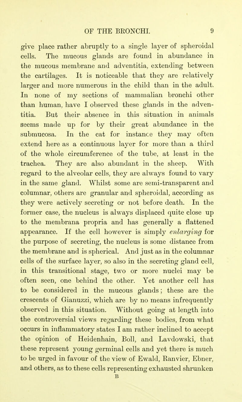 give place rather abruptly to a single layer of spheroidal cells. The mucous glands are found in abundance in the mucous membrane and adventitia, extending between the cartilages. It is noticeable that they are relatively larger and more numerous in the child than in the adult. In none of my sections of mammalian bronchi other than human, have I observed these glands in the adven- titia. But their absence in this situation in animals seems made up for by their great abundance in the submucosa. In the cat for instance they may often extend here as a continuous layer for more than a third of the whole circumference of the tube, at least in the trachea. They are also abundant in the sheep. With regard to the alveolar cells, they are always found to vary in the same gland. Whilst some are semi-transparent and columnar, others are granular and spheroidal, according as they were actively secreting or not before death. In the former case, the nucleus is always displaced quite close up to the membrana propria and has generally a flattened appearance. If the cell however is simply enlarging for the purpose of secreting, the nucleus is some distance from the membrane and is spherical. And just as in the columnar cells of the surface layer, so also in the secreting gland cell, in this transitional stage, two or more nuclei may be often seen, one behind the other. Yet another cell has to be considered in the mucous glands; these are the crescents of Gianuzzi, which are by no means infrequently observed in this situation. Without going at length into the controversial views re^jardinfr these bodies, from what occurs in inflammatory states I am rather inclined to accept the opinion of Heidenhain, Boll, and Lavdowski, tliat these represent young germinal cells and yet there is much to be urged in favour of the view of Ewald, Ranvier, Ebner, and others, as to these cells representing exhausted shrunken B