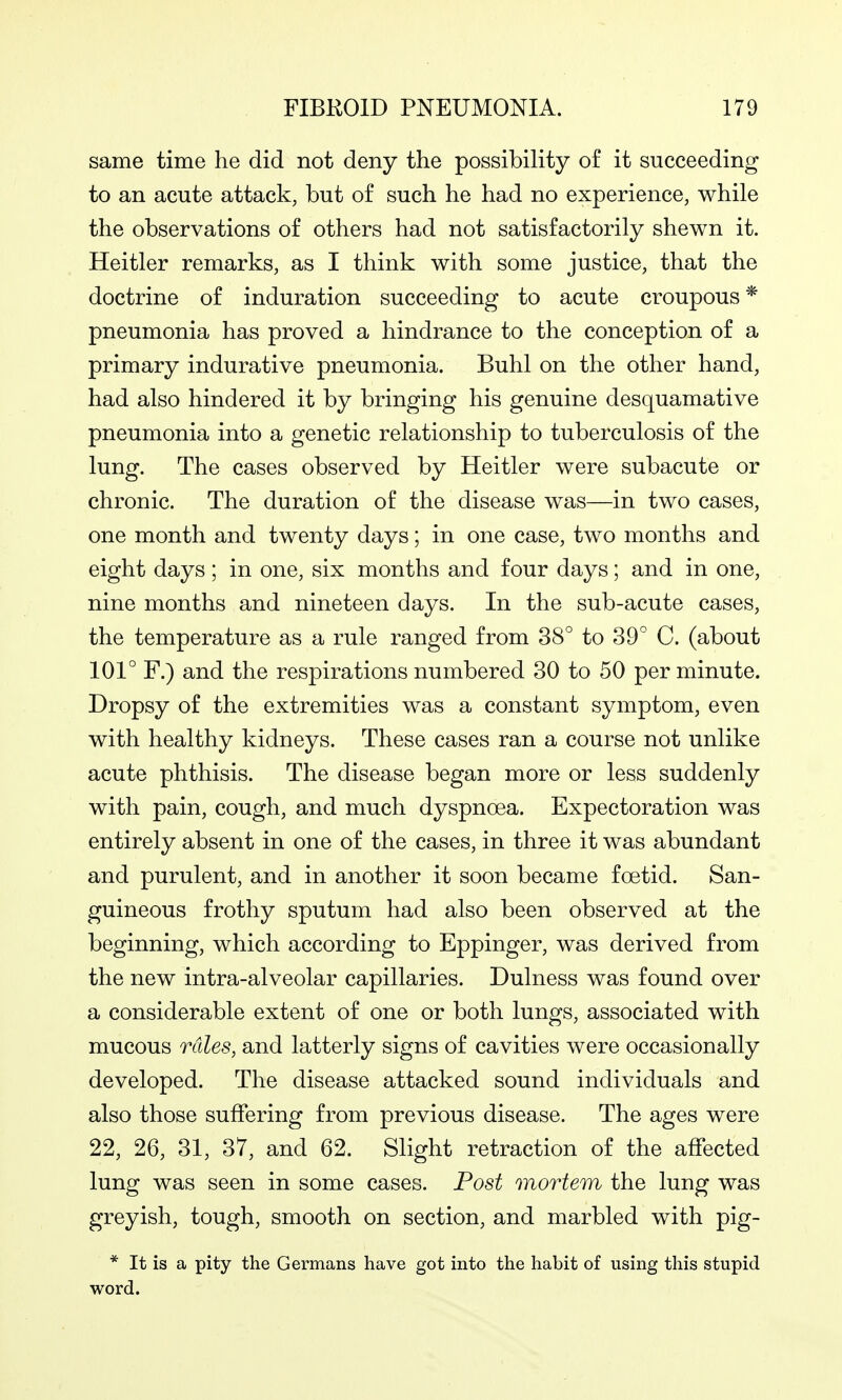 same time he did not deny the possibility of it succeeding to an acute attack, but of such he had no experience, while the observations of others had not satisfactorily shewn it. Heitler remarks, as I think with some justice, that the doctrine of induration succeeding to acute croupous * pneumonia has proved a hindrance to the conception of a primary indurative pneumonia. Buhl on the other hand, had also hindered it by bringing his genuine desquamative pneumonia into a genetic relationship to tuberculosis of the lung. The cases observed by Heitler were subacute or chronic. The duration of the disease was—in two cases, one month and twenty days; in one case, two months and eight days; in one, six months and four days; and in one, nine months and nineteen days. In the sub-acute cases, the temperature as a rule ranged from 38° to 39° C. (about 101° F.) and the respirations numbered 30 to 50 per minute. Dropsy of the extremities was a constant symptom, even with healthy kidneys. These cases ran a course not unlike acute phthisis. The disease began more or less suddenly with pain, cough, and much dyspnoea. Expectoration was entirely absent in one of the cases, in three it was abundant and purulent, and in another it soon became foetid. San- guineous frothy sputum had also been observed at the beginning, which according to Eppinger, was derived from the new intra-alveolar capillaries. Dulness was found over a considerable extent of one or both lungs, associated with mucous rales, and latterly signs of cavities were occasionally developed. The disease attacked sound individuals and also those suffering from previous disease. The ages were 22, 26, 31, 37, and 62. Slight retraction of the affected lung was seen in some cases. Post mortem the lung was greyish, tough, smooth on section, and marbled with pig- * It is a pity the Germans have got into the habit of using this stupid word.