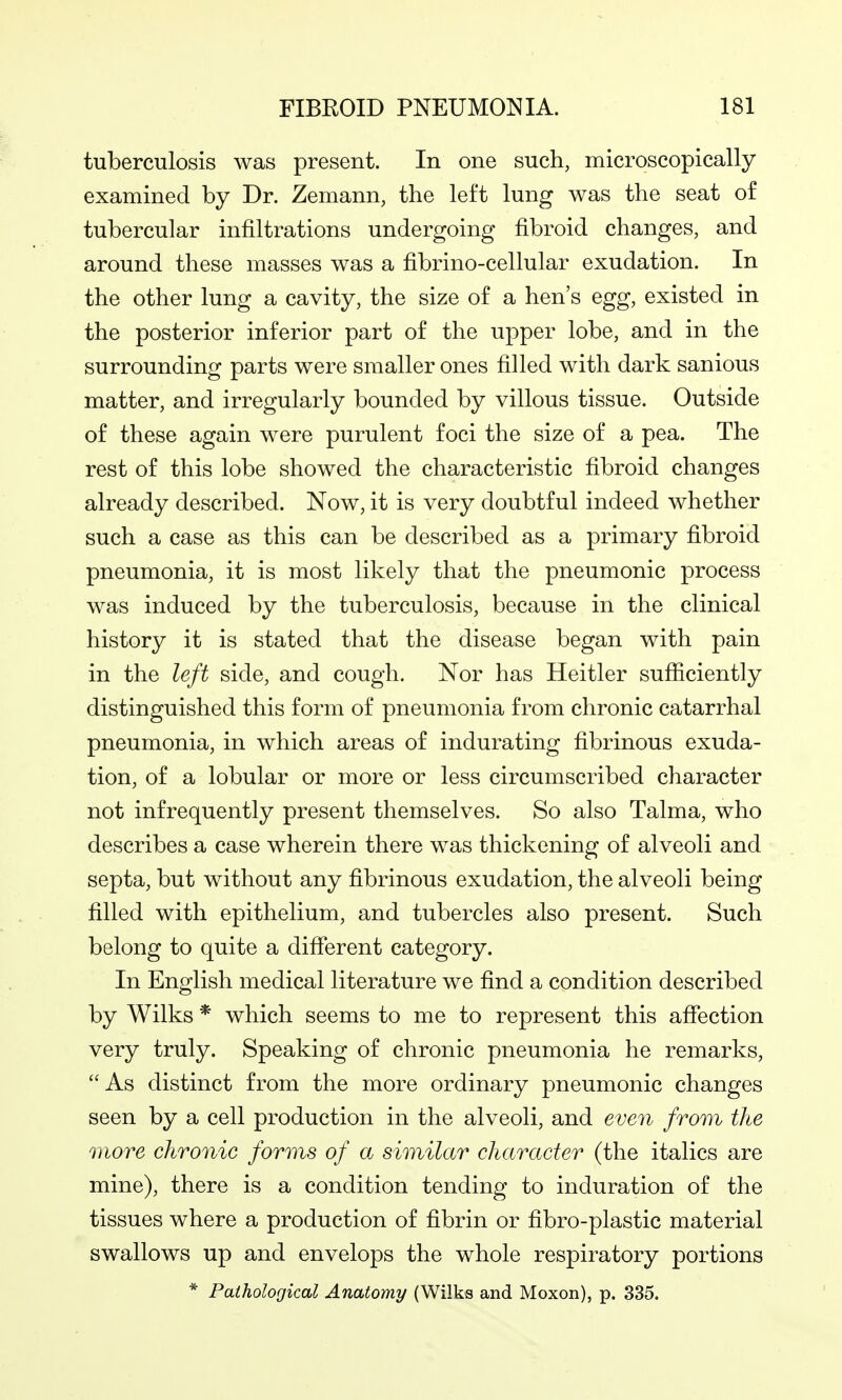 tuberculosis was present. In one such, microscopically examined by Dr. Zemann, the left lung was the seat of tubercular infiltrations undergoing fibroid changes, and around these masses was a fibrino-cellular exudation. In the other lung a cavity, the size of a hen's egg, existed in the posterior inferior part of the upper lobe, and in the surrounding parts were smaller ones filled with dark sanious matter, and irregularly bounded by villous tissue. Outside of these again were purulent foci the size of a pea. The rest of this lobe showed the characteristic fibroid changes already described. Now, it is very doubtful indeed whether such a case as this can be described as a primary fibroid pneumonia, it is most likely that the pneumonic process was induced by the tuberculosis, because in the clinical history it is stated that the disease began with pain in the left side, and cough. Nor has Heitler sufficiently distinguished this form of pneumonia from chronic catarrhal pneumonia, in which areas of indurating fibrinous exuda- tion, of a lobular or more or less circumscribed character not infrequently present themselves. So also Talma, who describes a case wherein there was thickening of alveoli and septa, but without any fibrinous exudation, the alveoli being filled with epithelium, and tubercles also present. Such belong to quite a different category. In English medical literature we find a condition described by Wilks * which seems to me to represent this affection very truly. Speaking of chronic pneumonia he remarks, As distinct from the more ordinary pneumonic changes seen by a cell production in the alveoli, and even from the more chronic forms of a similar character (the italics are mine), there is a condition tending to induration of the tissues where a production of fibrin or fibro-plastic material swallows up and envelops the whole respiratory portions * Pathological Anatomy (Wilks and Moxon), p. 335.