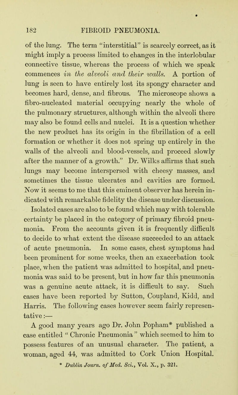 of the lung. The term interstitial is scarcely correct, as it might imply a process limited to changes in the interlobular connective tissue, whereas the process of which we speak commences in the alveoli and their walls. A portion of lung is seen to have entirely lost its spongy character and becomes hard, dense, and fibrous. The microscope shows a fibro-nucleated material occupying nearly the whole of the pulmonary structures, although within the alveoli there may also be found cells and nuclei. It is a question whether the new product has its origin in the fibrillation of a cell formation or whether it does not spring up entirely in the walls of the alveoli and blood-vessels, and proceed slowly after the manner of a growth. Dr. Wilks affirms that such lungs may become interspersed with cheesy masses, and sometimes the tissue ulcerates and cavities are formed. Now it seems to me that this eminent observer has herein in- dicated with remarkable fidelity the disease under discussion. Isolated cases are also to be found which may with tolerable certainty be placed in the category of primary fibroid pneu- monia. From the accounts given it is frequently difficult to decide to what extent the disease succeeded to an attack of acute pneumonia. In some cases, chest symptoms had been prominent for some weeks, then an exacerbation took place, when the patient was admitted to hospital, and pneu- monia was said to be present, but in how far this pneumonia was a genuine acute attack, it is difficult to say. Such cases have been reported by Sutton, Coupland, Kidd, and Harris. The following cases however seem fairly represen- tative :— A good many years ago Dr. John Popham* published a case entitled  Chronic Pneumonia  which seemed to him to possess features of an unusual character. The patient, a woman, aged 44, was admitted to Cork Union Hospital. * DuUin Journ. of Med. Sci., Vol. X., p. 321.