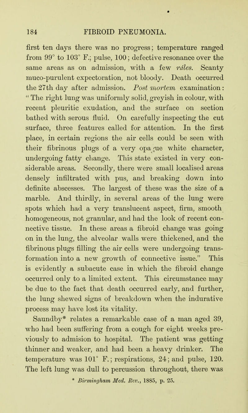 first ten days there was no progress; temperature ranged from 99° to 103° F.; pulse, 100; defective resonance over the same areas as on admission, with a few rales. Scanty muco-purulent expectoration, not bloody. Death occurred the 27th day after admission. Post mortem examination :  The right lung was uniformly solid, greyish in colour, with recent pleuritic exudation, and the surface on section bathed with serous fluid. On carefully inspecting the cut surface, three features called for attention. In the first place, in certain regions the air cells could be seen with their fibrinous plugs of a very opa ;'ue white character, undergoing fatty change. This state existed in very con- siderable areas. Secondly, there were small localised areas densely infiltrated with pus, and breaking down into definite abscesses. The largest of these was the size of a marble. And thirdly, in several areas of the lung were spots which had a very translucent aspect, firm, smooth homogeneous, not granular, and had the look of recent con- nective tissue. In these areas a fibroid change w^as going on in the lung, the alveolar walls were thickened, and the fibrinous plugs filling the air cells were undergoing trans- formation into a new growth of connective issue. This is evidently a subacute case in which the fibroid change occurred only to a limited extent. This circumstance may be due to the fact that death occurred early, and further, the lunef shewed sio^ns of breakdown when the indurative process may have lost its vitality. Saundby* relates a remarkable case of a man aged 39, who had been sufiering from a cough for eight weeks pre- viously to admision to hospital. The patient was getting thinner and weaker, and had been a heavy drinker. The temperature was 101° F.; respirations, 24; and pulse, 120. The left lung was dull to percussion throughout, there was * Birmingham Med. Rev., 1885, p. 25.