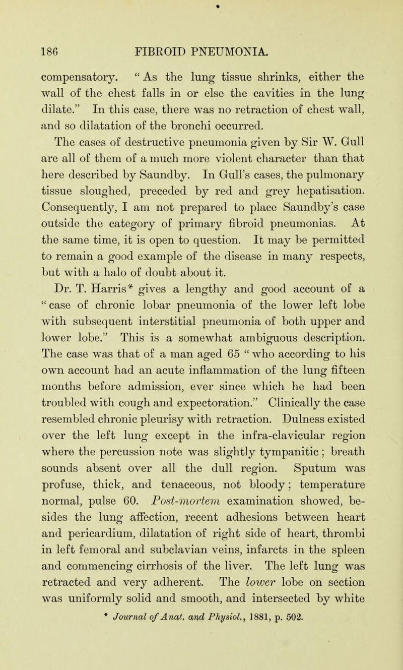 compensatory.  As the lung tissue shrinks, either the wall of the chest falls in or else the cavities in the lung dilate. In this case, there was no retraction of chest wall, and so dilatation of the bronchi occurred. The cases of destructive pneumonia given by Sir W. Gull are all of them of a much more violent character than that here described by Saundby. In Gull's cases, the pulmonary tissue sloughed, preceded by red and grey hepatisation. Consequently, I am not prepared to place Saundby's case outside the category of primary fibroid pneumonias. At the same time, it is open to question. It may be permitted to remain a good example of the disease in many respects, but with a halo of doubt about it. Dr. T. Harris* gives a lengthy and good account of a  case of chronic lobar pneumonia of the lower left lobe with subsequent interstitial pneumonia of both upper and lower lobe. This is a somewhat ambiguous description. The case was that of a man aged 65  who according to his own account had an acute inflammation of the lung fifteen months before admission, ever since which he had been troubled with cough and expectoration. Clinically the case resembled chronic pleurisy with retraction. Dulness existed over the left lung except in the infra-clavicular region where the percussion note was slightly tympanitic; breath sounds absent over all the dull region. Sputum was profuse, thick, and tenaceous, not bloody; temperature normal, pulse 60. Post-mortem examination showed, be- sides the lung aflection, recent adhesions between heart and pericardium, dilatation of right side of heart, thrombi in left femoral and subclavian veins, infarcts in the spleen and commencing cirrhosis of the liver. The left lung was retracted and very adherent. The lower lobe on section was uniformly solid and smooth, and intersected by white * Journal of Anat. and Physiol., 1881, p. 502.