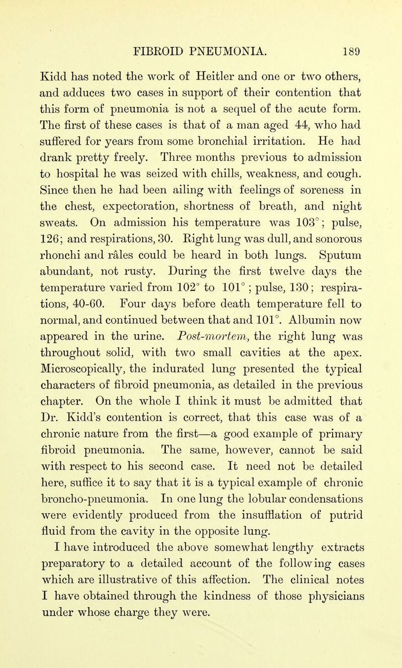 Kicld has noted the work of Heitler and one or two others, and adduces two cases in support of their contention that this form of pneumonia is not a sequel of the acute form. The first of these cases is that of a man aged 44, who had sufiered for years from some bronchial irritation. He had drank pretty freely. Three months previous to admission to hospital he was seized with chills, weakness, and cough. Since then he had been ailing with feelings of soreness in the chest, expectoration, shortness of breath, and night sweats. On admission his temperature was 103°; pulse, 126; and respirations, 30. Right lung was dull, and sonorous rhonchi and rales could be heard in both lungs. Sputum abundant, not rusty. During the first twelve days the temperature varied from 102° to 101° ; pulse, 130; respira- tions, 40-60. Four days before death temperature fell to normal, and continued between that and 101°. Albumin now appeared in the urine. Post-mortem, the right lung was throughout solid, with two small cavities at the apex. Microscopically, the indurated lung presented the typical characters of fibroid pneumonia, as detailed in the previous chapter. On the whole I think it must be admitted that Dr. Kidd's contention is correct, that this case was of a chronic nature from the first—a good example of primary fibroid pneumonia. The same, however, cannot be said with respect to his second case. It need not be detailed here, suffice it to say that it is a typical example of chronic broncho-pneumonia. In one lung the lobular condensations were evidently produced from the insufflation of putrid fluid from the cavity in the opposite lung. I have introduced the above somewhat lengthy extracts preparatory to a detailed account of the following cases which are illustrative of this affection. The clinical notes I have obtained through the kindness of those physicians under whose charge they were.