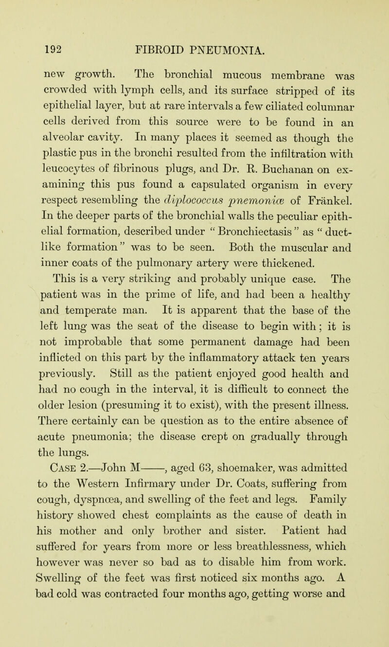 new growth. The bronchial mucous membrane was crowded with lymph cells, and its surface stripped of its epithelial layer, but at rare intervals a few ciliated columnar cells derived from this source were to be found in an alveolar cavity. In many places it seemed as though the plastic pus in the bronchi resulted from the infiltration with leucocytes of fibrinous plugs, and Dr. R. Buchanan on ex- amining this pus found a capsulated organism in every respect resembling the diplococcus pnemonice of Frankel. In the deeper parts of the bronchial walls the peculiar epith- elial formation, described under  Bronchiectasis  as  duct- like formation was to be seen. Both the muscular and inner coats of the pulmonary artery were thickened. This is a very striking and probably unique case. The patient was in the prime of life, and had been a healthy and temperate man. It is apparent that the base of the left lung was the seat of the disease to begin with; it is not improbable that some permanent damage had been inflicted on this part by the inflammatory attack ten years previously. Still as the patient enjoyed good health and had no cough in the interval, it is difficult to connect the older lesion (presuming it to exist), with the present illness. There certainly can be question as to the entire absence of acute pneumonia; the disease crept on gradually through the lungs. Case 2.—John M , aged 63, shoemaker, was admitted to the Western Infirmary under Dr. Coats, suffering from cough, dyspnoea, and swelling of the feet and legs. Family history showed chest complaints as the cause of death in his mother and only brother and sister. Patient had suffered for years from more or less breathlessness, which however was never so bad as to disable him from work. Swelling of the feet was first noticed six months ago. A bad cold was contracted four months ago, getting worse and