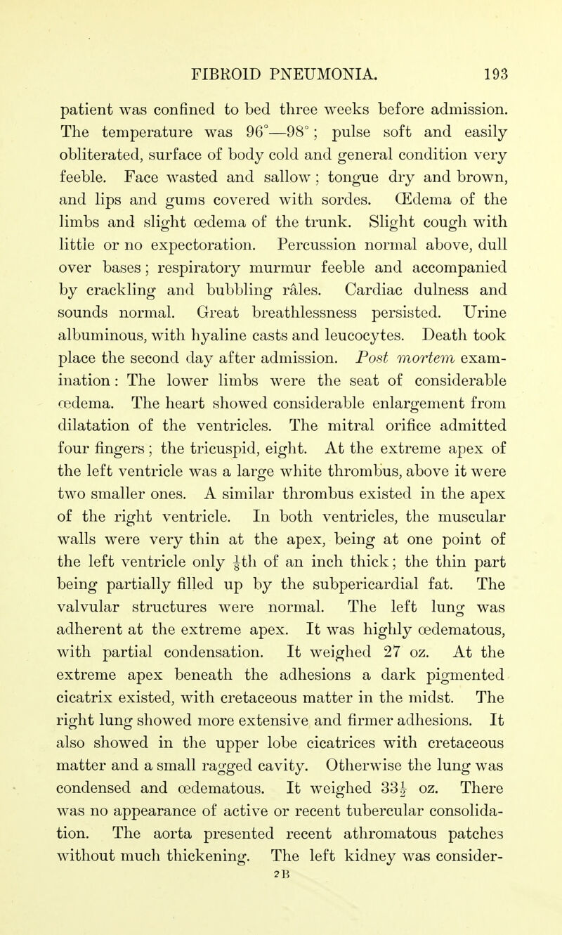 patient was confined to bed three weeks before admission. The temperature was 96°—98°; pulse soft and easily obliterated, surface of body cold and general condition very feeble. Face wasted and sallow ; tongue dry and brown, and lips and gums covered with sordes. CEdema of the limbs and slight oedema of the trunk. Slight cough with little or no expectoration. Percussion normal above, dull over bases; respiratory murmur feeble and accompanied by crackling and bubbling rales. Cardiac dulness and sounds normal. Great breathlessness persisted. Urine albuminous, with hyaline casts and leucocytes. Death took place the second day after admission. Post mortem exam- ination : The lower limbs were the seat of considerable oedema. The heart showed considerable enlargement from dilatation of the ventricles. The mitral orifice admitted four fingers ; the tricuspid, eight. At the extreme apex of the left ventricle was a large white thrombus, above it were two smaller ones. A similar thrombus existed in the apex of the right ventricle. In both ventricles, the muscular walls were very thin at the apex, being at one point of the left ventricle only |th of an inch thick; the thin part being partially filled up by the subpericardial fat. The valvular structures were normal. The left luno- was adherent at the extreme apex. It was highly oedematous, with partial condensation. It weighed 27 oz. At the extreme apex beneath the adhesions a dark pigmented cicatrix existed, with cretaceous matter in the midst. The right lung showed more extensive and firmer adhesions. It also showed in the upper lobe cicatrices with cretaceous matter and a small ragged cavity. Otherwise the lung was condensed and oedematous. It weighed 33^ oz. There was no appearance of active or recent tubercular consolida- tion. The aorta presented recent athromatous patches without much thickening. The left kidney was consider- 2B