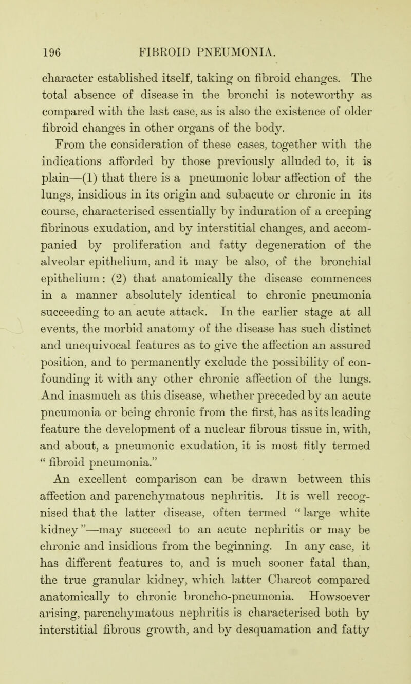 character established itself, taking on fibroid changes. The total absence of disease in the bronchi is noteworthy as compared with the last case, as is also the existence of older fibroid changes in other organs of the body. From the consideration of these cases, together with the indications afiforded by those previously alluded to, it is plain—(1) that there is a pneumonic lobar affection of the lungs, insidious in its origin and subacute or chronic in its course, characterised essentially by induration of a creeping fibrinous exudation, and by interstitial changes, and accom- panied by proliferation and fatty degeneration of the alveolar epithelium, and it may be also, of the bronchial epithelium: (2) that anatomically the disease commences in a manner absolutely identical to chronic pneumonia succeeding to an acute attack. In the earlier staofe at all events, the morbid anatomy of the disease has such distinct and unequivocal features as to give the afiection an assured position, and to permanently exclude the possibility of con- founding it with any other chronic afiection of the lungs. And inasmuch as this disease, whether preceded by an acute pneumonia or being chronic from the first, has as its leading feature the development of a nuclear fibrous tissue in, with, and about, a pneumonic exudation, it is most fitly termed fibroid pneumonia. An excellent comparison can be drawn between this aflfection and parenchymatous nephritis. It is well recog- nised that the latter disease, often termed large white kidney—may succeed to an acute nephritis or may be chronic and insidious from the beginning. In any case, it has dififerent features to, and is much sooner fatal than, the true granular kidney, which latter Charcot compared anatomically to chronic broncho-pneumonia. Howsoever arising, parenchymatous nephritis is characterised both by interstitial fibrous growth, and by desquamation and fatty