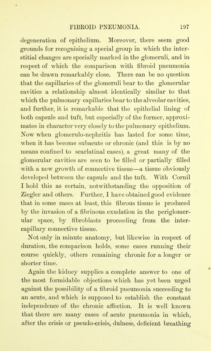 degeneration of epithelium. Moreover, there seem good grounds for recognising a special group in which the inter- stitial changes are specially marked in the glomeruli, and in respect of which the comparison with fibroid pneumonia can be drawn remarkably close. There can be no question that the capillaries of the glomeruli bear to the glomerular cavities a relationship almost identically similar to that which the pulmonary capillaries bear to the alveolar cavities, and further, it is remarkable that the epithelial lining of both capsule and tuft, but especially of the former, approxi- mates in character very closely to the pulmonary epithelium. Now when glomerulo-nephritis has lasted for some time, when it has become subacute or chronic (and this is by no means confined to scarlatinal cases), a great many of the glomerular cavities are seen to be filled or partially filled with a new growth of connective tissue—a tissue obviously developed between the capsule and the tuft. With Cornil I hold this as certain, notwithstanding the opposition of Ziegler and others. Further, I have obtained good evidence that in some cases at least, this fibrous tissue is produced by the invasion of a fibrinous exudation in the periglomer- ular space, by fibroblasts proceeding from the inter- capillary connective tissue. Not only in minute anatomy, but likewise in respect of duration, the comparison holds, some cases running their course quickly, others remaining chronic for a longer or shorter time. Again the kidney supplies a complete answer to one of the most formidable objections which has yet been urged against the possibility of a fibroid pneumonia succeeding to an acute, and which is supposed to establish the constant independence of the chronic affection. It is well known that there are many cases of acute pneumonia in which, after the crisis or pseudo-crisis, dulness, deficient breathing