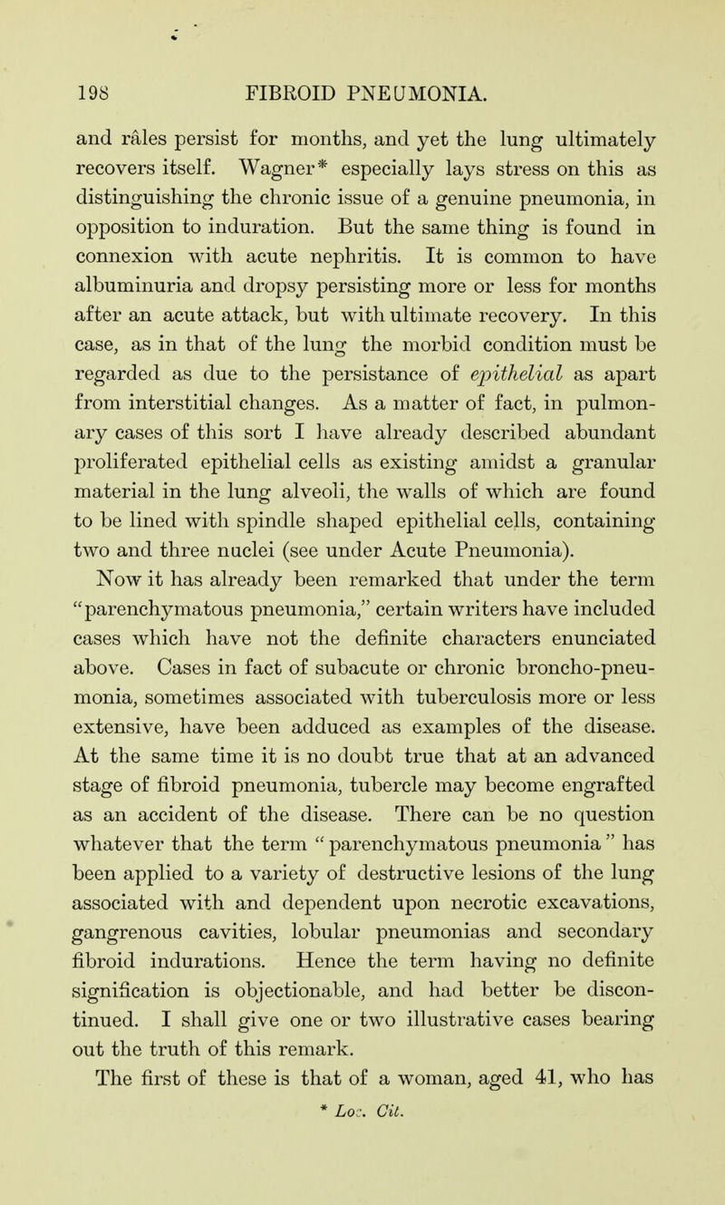 and rales persist for months, and yet the lung ultimately recovers itself. Wagner* especially lays stress on this as distinguishing the chronic issue of a genuine pneumonia, in opposition to induration. But the same thing is found in connexion with acute nephritis. It is common to have albuminuria and dropsy persisting more or less for months after an acute attack, but with ultimate recovery. In this case, as in that of the luno- the morbid condition must be regarded as due to the persistance of epithelial as apart from interstitial changes. As a matter of fact, in pulmon- ary cases of this sort I have already described abundant proliferated epithelial cells as existing amidst a granular material in the lung alveoli, the walls of which are found to be lined with spindle shaped epithelial cells, containing two and three nuclei (see under Acute Pneumonia). Now it has already been remarked that under the term parenchymatous pneumonia, certain writers have included cases which have not the definite characters enunciated above. Cases in fact of subacute or chronic broncho-pneu- monia, sometimes associated with tuberculosis more or less extensive, have been adduced as examples of the disease. At the same time it is no doubt true that at an advanced stage of fibroid pneumonia, tubercle may become engrafted as an accident of the disease. There can be no question whatever that the term parenchymatous pneumonia has been applied to a variety of destructive lesions of the lung associated with and dependent upon necrotic excavations, gangrenous cavities, lobular pneumonias and secondary fibroid indurations. Hence the term having no definite signification is objectionable, and had better be discon- tinued. I shall give one or two illustrative cases bearing out the truth of this remark. The first of these is that of a woman, aged 41, who has * Loc. Git.