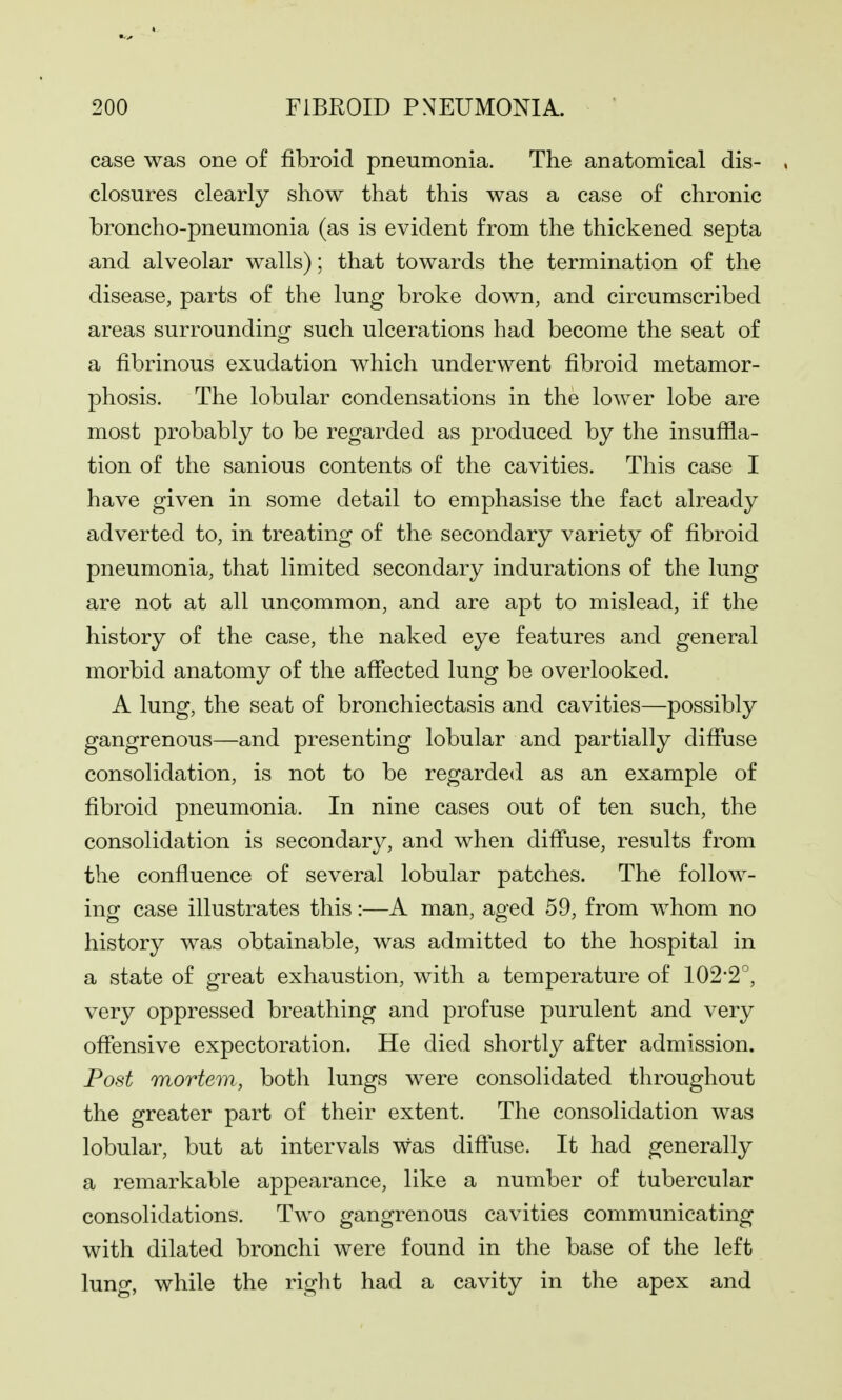case was one of fibroid pneumonia. The anatomical dis- closures clearly show that this was a case of chronic broncho-pneumonia (as is evident from the thickened septa and alveolar walls); that towards the termination of the disease, parts of the lung broke down, and circumscribed areas surrounding such ulcerations had become the seat of a fibrinous exudation which underwent fibroid metamor- phosis. The lobular condensations in the lower lobe are most probably to be regarded as produced by the insuffla- tion of the sanious contents of the cavities. This case I have given in some detail to emphasise the fact already adverted to, in treating of the secondary variety of fibroid pneumonia, that limited secondary indurations of the lung are not at all uncommon, and are apt to mislead, if the history of the case, the naked eye features and general morbid anatomy of the affected lung be overlooked. A lung, the seat of bronchiectasis and cavities—possibly gangrenous—and presenting lobular and partially diffuse consolidation, is not to be regarded as an example of fibroid pneumonia. In nine cases out of ten such, the consolidation is secondary, and when diffuse, results from the confluence of several lobular patches. The follow- ing case illustrates this:—A man, aged 59, from whom no history was obtainable, was admitted to the hospital in a state of great exhaustion, with a temperature of 102-2', very oppressed breathing and profuse purulent and very offensive expectoration. He died shortly after admission. Post mortem, both lungs were consolidated throughout the greater part of their extent. The consolidation was lobular, but at intervals was diffuse. It had generally a remarkable appearance, like a number of tubercular consolidations. Two gangrenous cavities communicating with dilated bronchi were found in the base of the left lung, while the right had a cavity in the apex and