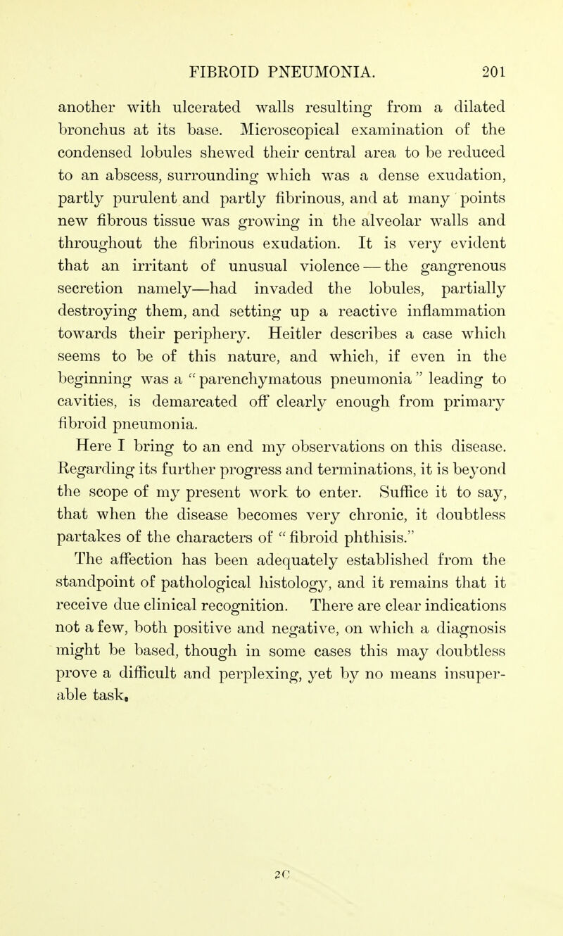 another with ulcerated walls resulting from a dilated bronchus at its base. Microscopical examination of the condensed lobules shewed their central area to be reduced to an abscess, surrounding which was a dense exudation, partly purulent and partly fibrinous, and at many points new fibrous tissue was growing in the alveolar walls and throughout the fibrinous exudation. It is very evident that an irritant of unusual violence — the gangrenous secretion namely—had invaded the lobules, partially destroying them, and setting up a reactive inflammation towards their periphery. Heitler describes a case which seems to be of this nature, and which, if even in the beginning was a parenchymatous pneumonia leading to cavities, is demarcated off clearly enough from primary fibroid pneumonia. Here I bring to an end my observations on this disease. Regarding its further progress and terminations, it is beyond the scope of my present work to enter. Suffice it to say, that when the disease becomes very chronic, it doubtless partakes of the characters of fibroid phthisis. The affection has been adequately established from the standpoint of pathological histology, and it remains that it receive due clinical recognition. There are clear indications not a few, both positive and negative, on which a diagnosis might be based, though in some cases this may doubtless prove a difficult and perplexing, yet by no means insuper- able task. 20