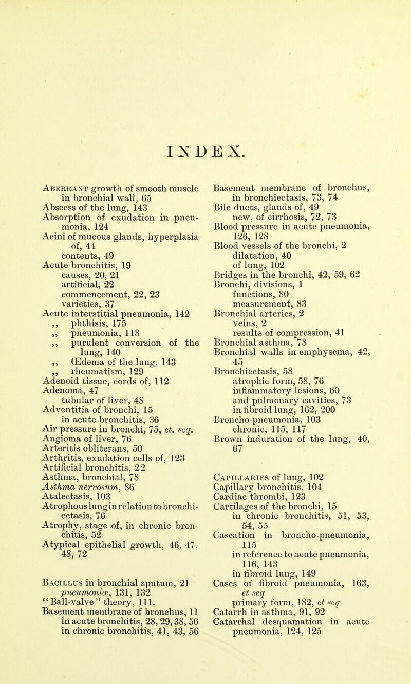 INDEX. Aberrant growth of smooth muscle in bronchial wall, 65 Abscess of the lung, 143 Absorption of exudation in pneu- monia, 124 Acini of mucous glands, hyperplasia of, 44 contents, 49 Acute bronchitis, 19 causes, 20, 21 artificial, 22 commencement, 22, 23 varieties, 37 Acute interstitial pneumonia, 142 phthisis, 175 pneumonia, 118 purulent conversion of the lung, 140 Oedema of the lung, 143 ,, rheumatism, 129 Adenoid tissue, cords of, 112 Adenoma, 47 tubular of liver, 48 Adventitia of bronchi, 15 in acute bronchitis, 36 Air pressure in bronchi, 75, et. seq. Angioma of liver, 76 Arteritis obliterans, 50 Arthritis, exudation cells of, 123 Artificial bronchitis, 22 Asthma, bronchial, 78 Asthma nervosum, 86 Atalectasis, 103 Atrophous lungin relation to bronchi- ectasis, 76 Atrophy, stage of, in chronic bron- chitis, 52 Atypical epithelial growth, 46, 47, 48, 72 Bacillus in bronchial sputum, 21 pneumonioi, 131, 132 *'Ball-valve  theory. 111. Basement membrane of bronchus, 11 in acute bronchitis, 28, 29,38, 56 in chronic bronchitis, 41, 43, 56 Basement membrane of bronchus, in bronchiectasis, 73, 74 Bile ducts, glands of, 49 new, of cirrhosis, 72, 73 Blood pressure in acute pneumonia, 126, 128 Blood vessels of the bronchi, 2 dilatation, 40 of lung, 102 Bridges in the bronchi, 42, 59, 62 Bronchi, divisions, 1 functions, 80 measurement, 83 Bronchial arteries, 2 veins, 2 results of compression, 41 Bronchial asthma, 78 Bronchial walls in emphysema, 42, 45 Bronchiectasis, 58 atrophic form, 58, 76 inflammatory lesions, 60 and pulmonary cavities, 73 in fibroid lung, 162, 200 Broncho-pneumonia, 103 chronic, 115, 117 Brown induration of the lung, 40, 67 Capillaries of lung, 102 Capillary bronchitis, 104 Cardiac thrombi, 123 Cartilages of the bronchi, 15 in chronic bronchitis, 51, 53, 54, 55 Caseation in broncho-pneumonia, 115 in reference to acute pneumonia, 116, 143 in fibroid lung, 149 Cases of fibroid pneumonia, 163, et seq primary form, 182, et seq Catarrh in asthma, 91, 92 Catarrhal desquamation in acute pneumonia, 124, 125