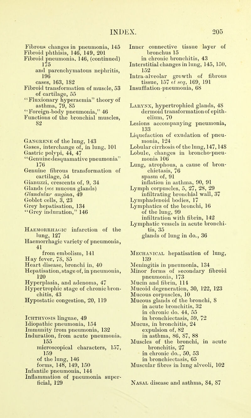 Fibrous changes in pneumonia, 145 Fibroid phthisis, 146, 149, 201 Fibroid pneumonia, 146, (continued) 175 and parenchymatous nephritis, 196 cases, 163, 182 Fibroid transformation of muscle, 53 of cartilage, 55 Fluxionary hyperaemia theory of asthma, 79, 85 Foreign-body pneumonia, 46 Functions of the bronchial muscles, 82 Gangrene of the lung, 143 Gases, interchange of, in lung, 101 Gastric polypi, 44, 47 ''Genuinedesquamative pneumonia 176 Genuine fibrous transformation of cartilage, 54 Gianuzzi, crescents of, 9, 34 Glands (.see mucous glands) Glandular angina^ 49 Goblet cells, 3, 23 Grey hepatisation, 134 Grey induration, 146 Haemorrhaoic infarction of the lung, 127 Haemorrhagic variety of pneumonia, 41 from embolism, 141 Hay fever, 78, 85 Heart disease, bronchi in, 40 Hepatisation, stage of, in pneumonia, 120 Hyperplasia, and adenoma, 47 Hypertrophic stage of chronic bron- chitis, 43 Hypostatic congestion, 20, 119 Ichthyosis linguae, 49 Idiopathic pneumonia, 154 Immunity from pneumonia, 132 Induration, from acute pneumonia. 155 microscopical characters, 157, 159 of the lung, 146 forms, 148, 149, 150 Infantile pneumonia, 144 Inflammation of pneumonia super- ficial, 129 Inner connective tissue layer of bronchus 15 in chronic bronchitis, 43 Interstitial changes in lung, 145, 150, 152 Intra-alveolar growth of fibrous tissue, 157 tt seq, 169; 191 Insufiiation-pneumonia, 68 Larynx, hypertrophied glands, 48 dermoid transformation of epith- elium, 70 Lesions accompanying pneumonia, 133 Liquefaction of exudation of pneu- monia, 124 Lobular cirrhosis of the lung, 147,148 Lobule, changes in broncho-pneu- monia 106 Lung, atrophous, a cause of bron- chietasis, 76 spasm of, 91 inflation in asthma, 90, 91 Lymph corpuscles, 5, 27, 28, 29 infiltrating bronchial wall, 37 Lymphadenoid bodies, 17 Lymphatics of the bronchi, 16 of the lung, 99 infiltration with fibrin, 142 Lymphatic vessels in acute bronchi- tis, 35 glands of lung in do., 36 Mechanical hepatisation of lung, 139 Meningitis in pneumonia, 134 Minor forms of secondary fibroid pneumonia, 173 Mucin and fibrin, 114 Mucoid degeneration, 30, 122, 123 Mucous corpuscles, 10 Mucous glands of the bronchi, 8 in acute bronchitis, 32 in chronic do. 44, 55 in bronchiectasis, 59, 72 Mucus, in bronchitis, 24 expulsion of, 82 in asthma, 86, 87, 88 Muscles of the bronchi, in acute bronchitis, 27 in chronic do., 50, 53 in bronchiectasis, 65 Muscular fibres in lung alveoli, 102 Nasal disease and asthma, 84, 87