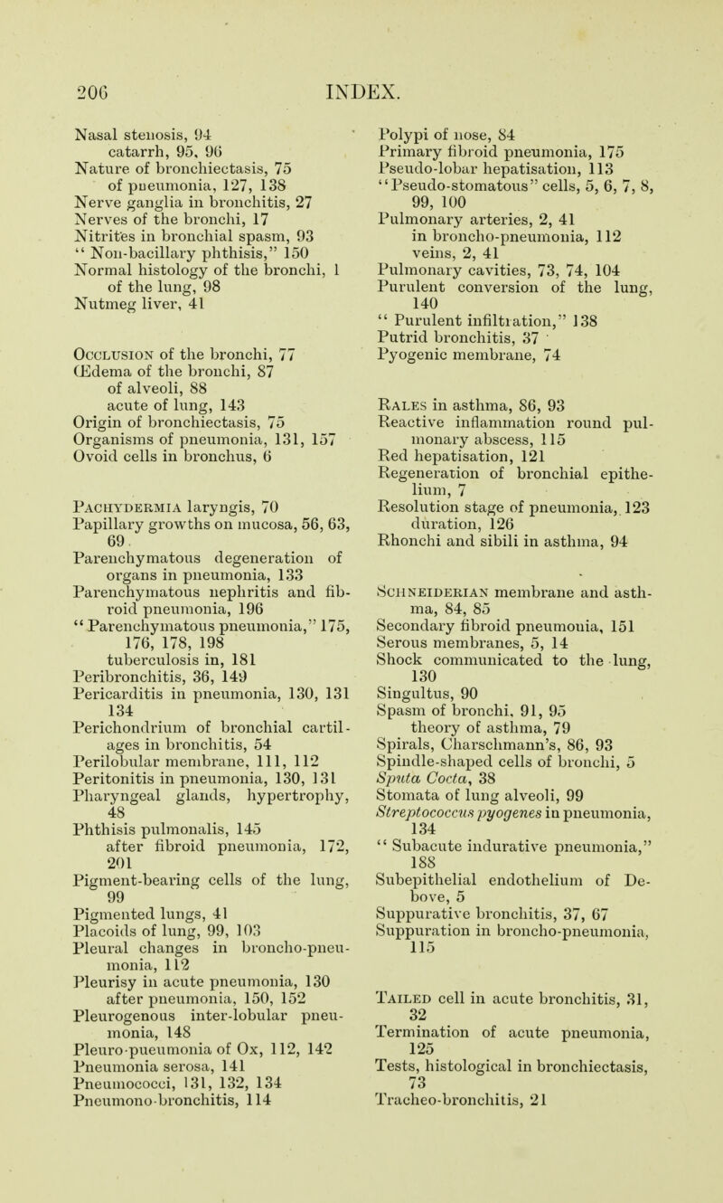 Nasal stenosis, 94 catarrh, 95, 90 Nature of bronchiectasis, 75 of puenmonia, 127, 138 Nerve ganglia in bronchitis, 27 Nerves of the bronchi, 17 Nitrites in bronchial spasm, 93 Non-bacillary phthisis, 150 Normal histology of the bronchi, 1 of the lung, 98 Nutmeg liver, 41 Occlusion of the bronchi, 77 (Edema of the bronchi, 87 of alveoli, 88 acute of lung, 143 Origin of bronchiectasis, 75 Organisms of pneumonia, 131, 157 Ovoid cells in bronchus, 6 Pachydermia laryngis, 70 Papillary growths on mucosa, 56, 63, 69 Parenchymatous degeneration of organs in pneumonia, 133 Parenchymatous nephritis and fib- roid pneumonia, 196 Parenchymatous pneumonia, 175, 176, 178, 198 tuberculosis in, 181 Peribronchitis, 36, 149 Pericarditis in pneumonia, 130, 131 134 Perichondrium of bronchial cartil- ages in bronchitis, 54 Perilobular membrane, 111, 112 Peritonitis in pneumonia, 130, 131 Pharyngeal glands, hypertrophy, 48 Phthisis pulmonalis, 145 after fibroid pneumonia, 172, 201 Pigment-bearing cells of the lung, 99 Pigmented lungs, 41 Placoids of lung, 99, 103 Pleural changes in broncho-pneu- monia, 112 Pleurisy in acute pneumonia, 130 after pneumonia, 150, 152 Pleurogenous inter-lobular pneu- monia, 148 Pleuro pneumonia of Ox, 112, 142 Pneumonia serosa, 141 Pneumococci, 131, 132, 134 Pneumono-bronchitis, 114 Polypi of nose, 84 Primary fibroid pneumonia, 175 Pseudo-lobar hepatisation, 113 Pseudo-stomatous cells, 5, 6, 7, 8, 99, 100 Pulmonary arteries, 2, 41 in broncho-pneumonia, 112 veins, 2, 41 Pulmonary cavities, 73, 74, 104 Purulent conversion of the lung, 140 Purulent infiltration, 138 Putrid bronchitis, 37 Pyogenic membrane, 74 Rales in asthma, 86, 93 Reactive inflammation round pul- monary abscess, 115 Red hepatisation, 121 Regeneration of bronchial epithe- lium, 7 Resolution stage of pneumonia, 123 duration, 126 Rhonchi and sibili in asthma, 94 ScHNEiDERiAN membrane and asth- ma, 84, 85 Secondary fibroid pneumonia, 151 Serous membranes, 5, 14 Shock communicated to the lung, 130 Singultus, 90 Spasm of bronchi. 91, 95 theory of asthma, 79 Spirals, Charschmann's, 86, 93 Spindle-shaped cells of bronchi, 5 Sputa Coda, 38 Stomata of lung alveoli, 99 Streptococcus pyogenes in pneumonia, 134 Subacute indurative pneumonia, 188 Subepithelial endothelium of De- bo ve, 5 Suppurative bronchitis, 37, 67 Suppuration in broncho-pneumonia, 115 Tailed cell in acute bronchitis, 31, 32 Termination of acute pneumonia, 125 Tests, histological in bronchiectasis, 73 Tracheo-bronchitis, 21