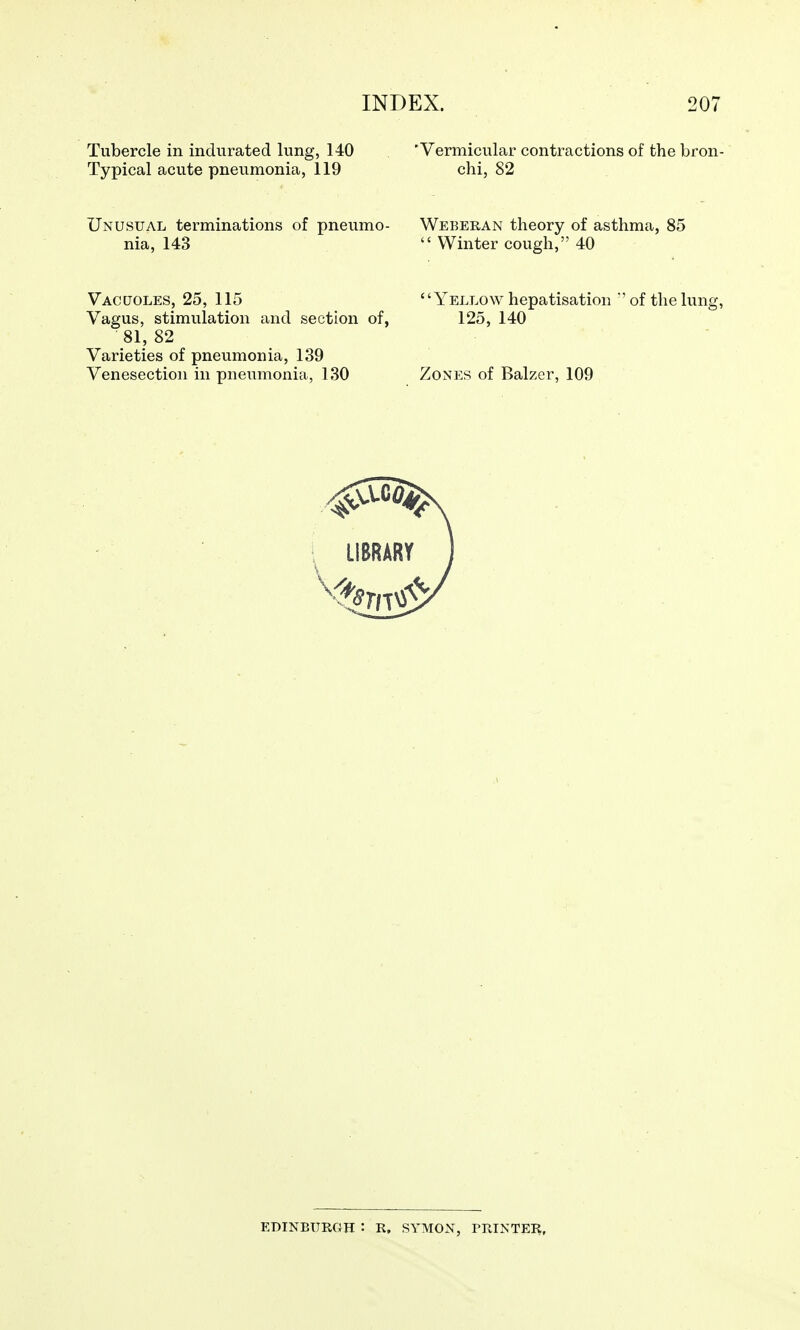 Tubercle in indurated lung, 140 Typical acute pneumonia, 119 Unusual terminations of pneumo- nia, 143 Vacuoles, 25, 115 Vagus, stimulation and section of, 81, 82 Varieties of pneumonia, 139 Venesection in pneumonia, 130 'Vermicular contractions of the bron- chi, 82 Weeeran theory of asthma, 85 Winter cough, 40 Yellow hepatisation of the lung, 125, 140 Zones of Balzer, 109 EDINBURGH : R, SYMON, PRINTER,