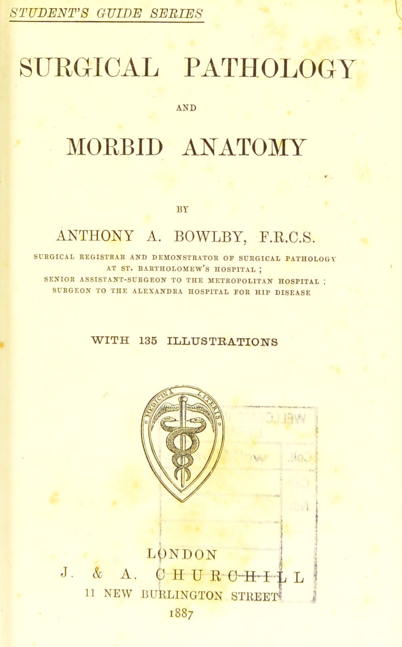 STUDENT'S GUIDE SERIES SURGICAL PATHOLOGY AND MOEBID AISTATOMY ANTHONY A. BOWLBY, F.R.C.S. SURGICAL EEGISTRAE AND DEMONSmATOR OE SURGICAL PATHOLOGY AT ST. Bartholomew's hospital ; SENIOR ASSISTANT-SURGEON TO THE METROPOLITAN HOSPITAL ; SURGEON TO THE ALEXANDRA HOSPITA.L TOE HIP DISEASE WITH 135 ILLUSTKATIONS 11 NEW BURLINGTON STKEETf J 1887