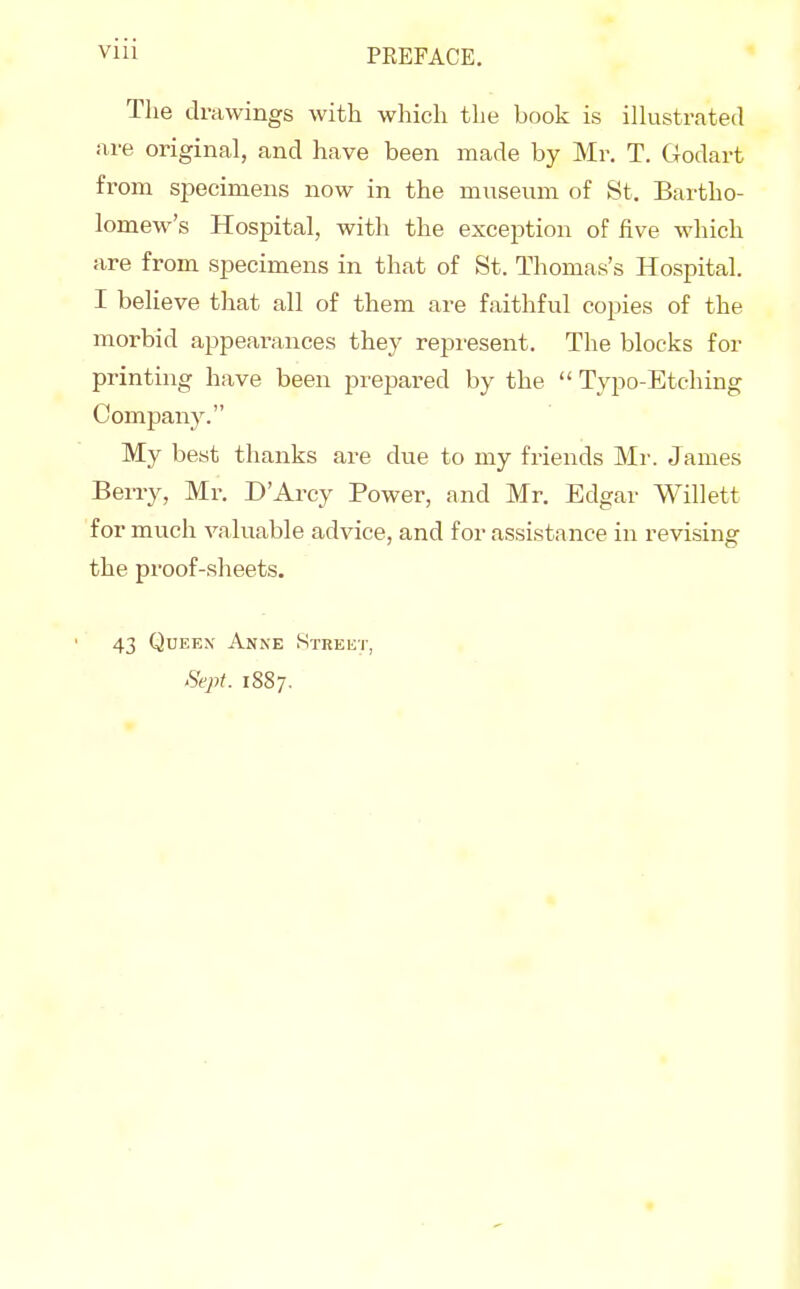 Tlie drawings with which the book is illustrated are original, and have been made by Mr. T. Godart from specimens now in the museum of Bt. Bartho- lomew's Hospital, with the exception of five which are from specimens in that of St. Thomas's Hospital. I believe that all of them are faithful copies of the morbid appearances they represent. The blocks for printing have been prepared by the  Typo-Etching Company. My best thanks ai^e due to my friends Mr. James Beny, Mr. D'Arcy Power, and Mr. Edgar Willett for much valuable advice, and for assistance in revising the proof-sheets. 43 Queen Anne Streut, Sept. 1887.